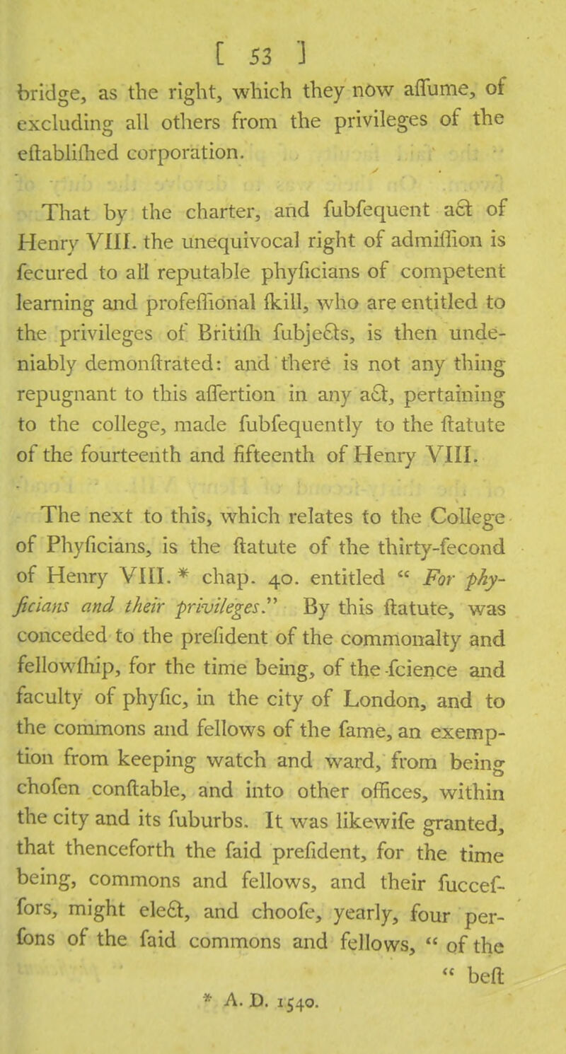 bridge, as the right, which they now affurae, of excluding all others from the privileges of the eftablifhed corporation. That by the charter, and fubfequent act of Henry VIII. the unequivocal right of admiffion is fecured to all reputable phyficians of competent learning and profeffional (kill, who are entitled to the privileges of Britifli fubjecls, is then unde- niably demonftratcd: and there is not any thing repugnant to this aflertion in any a£t, pertaining to the college, made fubfequently to the ftatute of the fourteenth and fifteenth of Henry VIII• The next to this, which relates to the College of Phyficians, is the ftatute of the thirty-fecond of Henry VIII. * chap. 40. entitled  For phy- ficians and their privileges By this ftatute, was conceded to the prefident of the commonalty and fellowfhip, for the time being, of the -fcience and faculty of phyfic, in the city of London, and to the commons and fellows of the fame, an exemp- tion from keeping watch and ward, from being chofen conftable, and into other offices, within the city and its fuburbs. It was likewife granted, that thenceforth the faid prefident, for the time being, commons and fellows, and their fuccef- fors, might eleft, and choofe, yearly, four per- fons of the faid commons and fellows,  of the  belt * A. D. 1540.