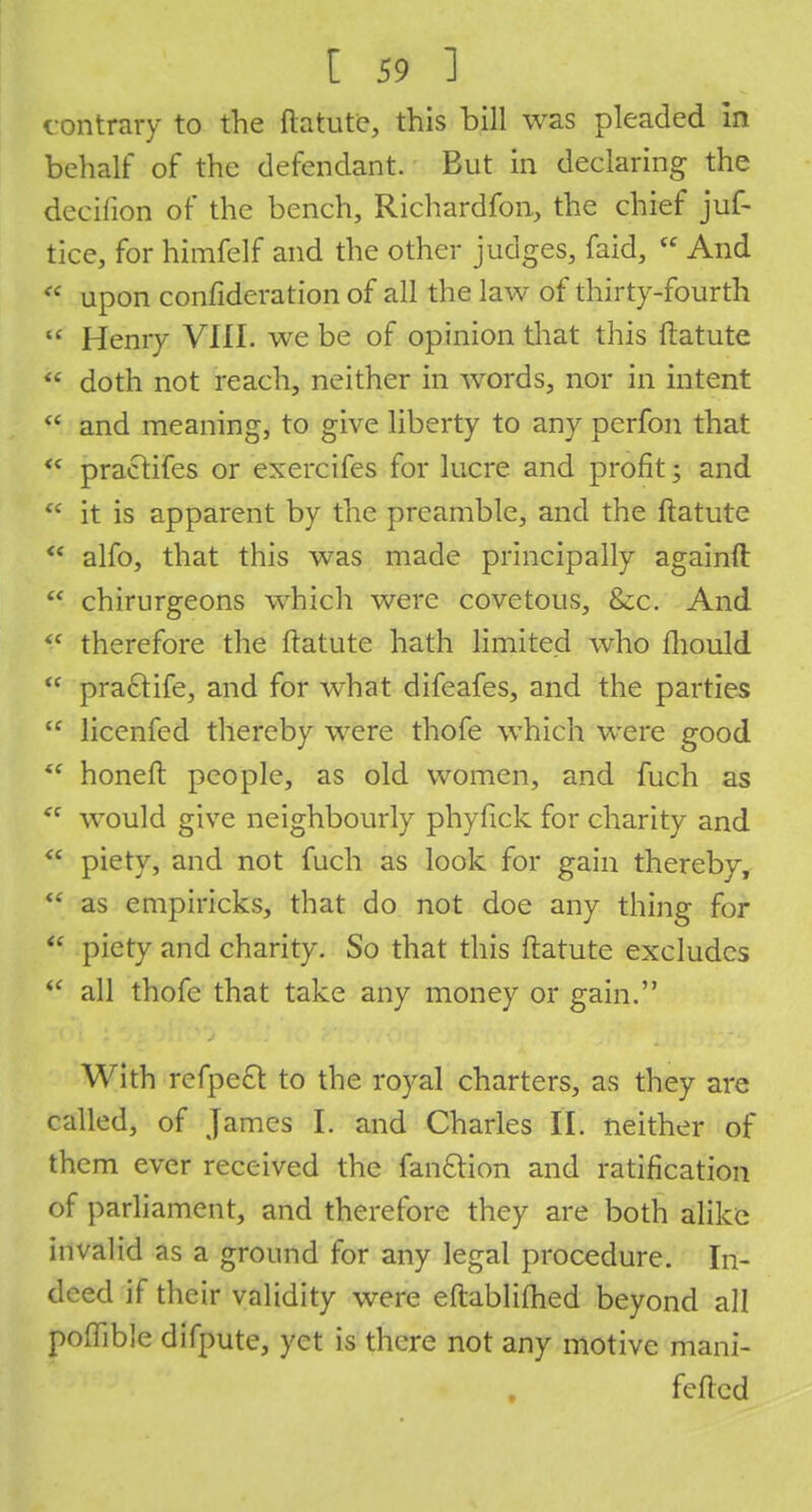 contrary to the ftatute, this bill was pleaded in behalf of the defendant. But in declaring the decifion of the bench, Richardfon, the chief juf- tice, for himfelf and the other judges, faid,  And * upon confideration of all the law of thirty-fourth  Henry VIII. we be of opinion that this ftatute  doth not reach, neither in words, nor in intent  and meaning, to give liberty to any perfon that  practifes or exercifes for lucre and profit; and  it is apparent by the preamble, and the ftatute  alfo, that this was made principally againft  chirurgeons which were covetous, &c. And <f therefore the ftatute hath limited who fhould  pra£tife, and for what difeafes, and the parties  licenfed thereby were thofe which were good *f honeft people, as old women, and fuch as  would give neighbourly phyfick for charity and  piety, and not fuch as look for gain thereby,  as empiricks, that do not doe any thing for  piety and charity. So that this ftatute excludes £ all thofe that take any money or gain. With refpect to the royal charters, as they are called, of James I. and Charles II. neither of them ever received the fan&ion and ratification of parliament, and therefore they are both alike invalid as a ground for any legal procedure. In- deed if their validity were eftablifhed beyond all poftible difpute, yet is there not any motive mani- feftcd