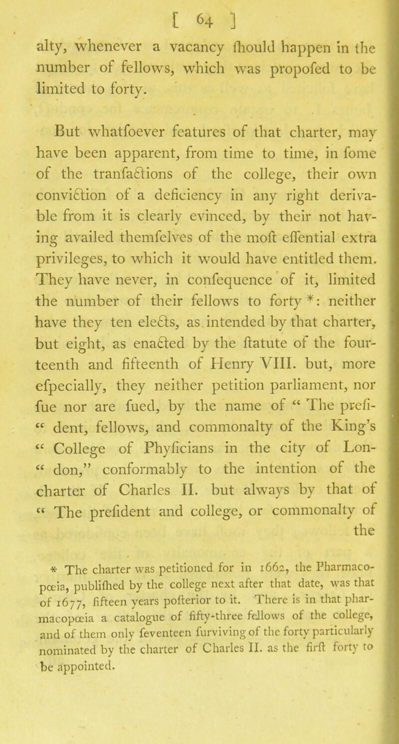 alty, whenever a vacancy mould happen in the number of fellows, which was propofed to be limited to forty. But whatfoever features of that charter, may have been apparent, from time to time, in fome of the tranfaftions of the college, their own conviction of a deficiency in any right deriva- ble from it is clearly evinced, by their not hav- ing availed themfelves of the molt effential extra privileges, to which it would have entitled them. They have never, in confequence of it, limited the number of their fellows to forty *: neither have they ten elects, as intended by that charter, but eight, as enacted by the ftatute of the four- teenth and fifteenth of Henry VIII. but, more especially, they neither petition parliament, nor fue nor are fued, by the name of  The prefi- <e dent, fellows, and commonalty of the King's  College of Phyficians in the city of Lon-  don, conformably to the intention of the charter of Charles II. but always by that of « The prefident and college, or commonalty of the * The charter was petitioned for in 1662, the Pharmaco- poeia, publilhed by the college next after that date, was that of 1677, fifteen years pofterior to it. There is in that phar- macopoeia a catalogue of fifty-three fellows of the college, and of them only feventeen furvivingof the forty particularly nominated by the charter of Charles II. as the firft forty to be appointed.