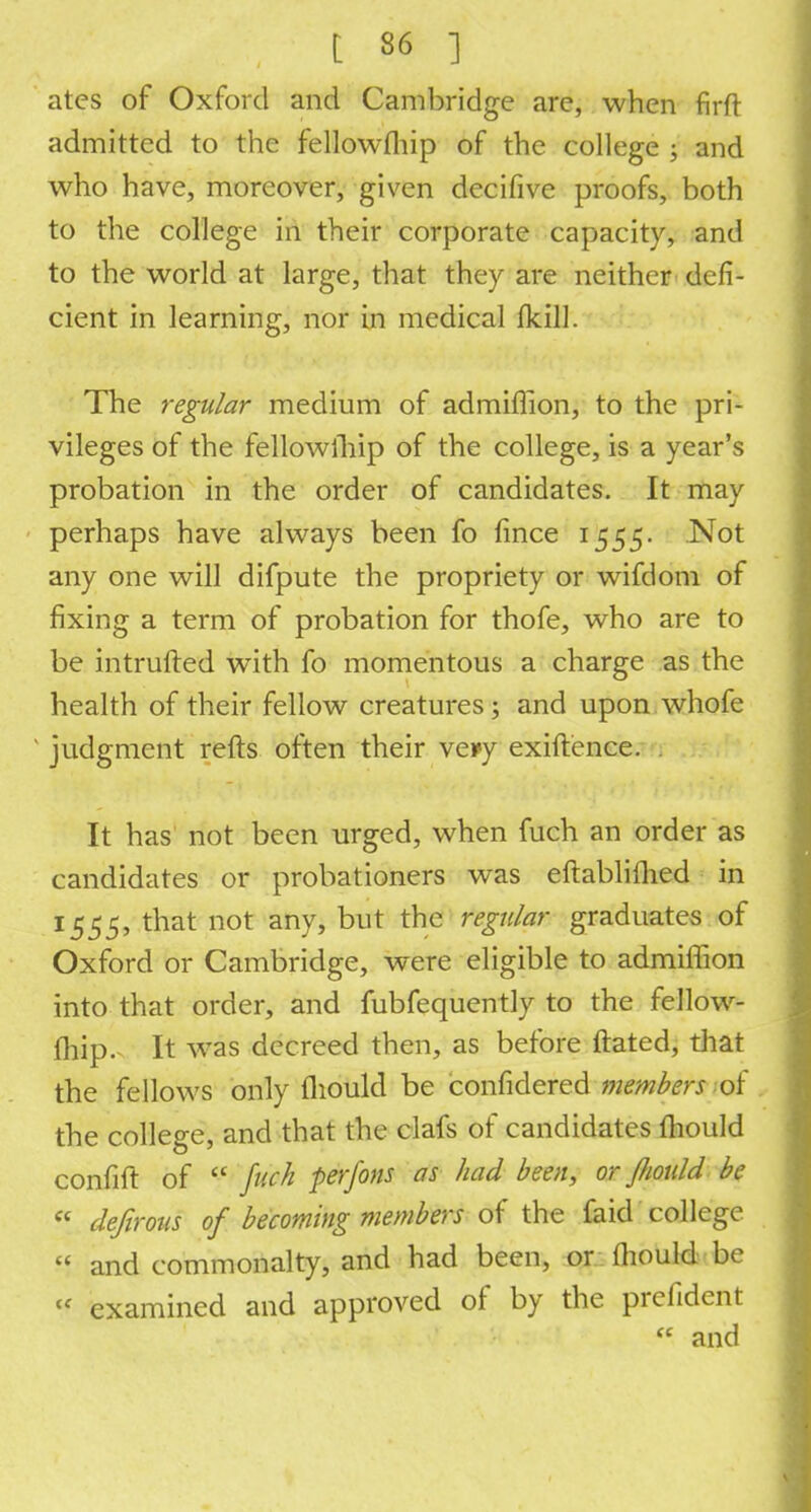 atcs of Oxford and Cambridge are, when firft admitted to the fellowmip of the college ; and who have, moreover, given decifive proofs, both to the college in their corporate capacity, and to the world at large, that they are neither defi- cient in learning, nor in medical fkiU. The regular medium of admiffion, to the pri- vileges of the fellowship of the college, is a year's probation in the order of candidates. It may perhaps have always been fo fince 1555. Not any one will difpute the propriety or wifdom of fixing a term of probation for thofe, who are to be intruded with fo momentous a charge as the health of their fellow creatures; and upon whofe ' judgment refts often their veiey exiftence. . It has not been urged, when fuch an order as candidates or probationers was eftablifhed in 1555, that not any, but the regular graduates of Oxford or Cambridge, were eligible to admiflion into that order, and fubfequently to the fellow- lhip.- It was decreed then, as before ftated, that the fellows only fliould be considered members of the college, and that the clafs of candidates mould confift of  fuch perfons as had been, or fliould be  defirous of becoming members of the faid college  and commonalty, and had been, or fliould be « examined and approved of by the prefident