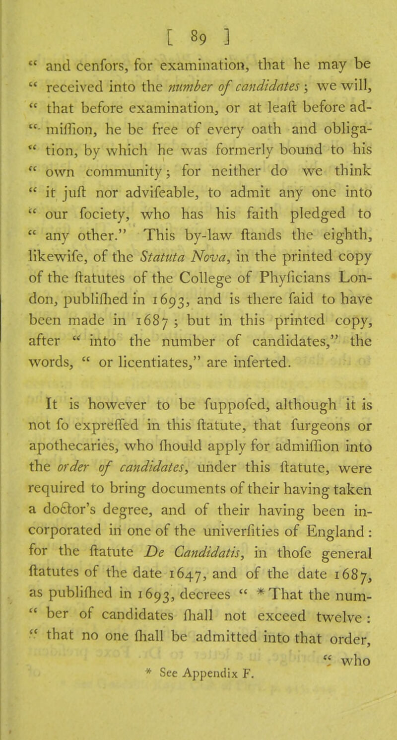  and cenfors, for examination, that he may be  received into the number of candidates ; we will,  that before examination, or at leaft before ad-  million, he be free of every oath and obliga- u tion, by which he was formerly bound to his  own community; for neither do we think  it juft nor advifeable, to admit any one into  our fociety, who has his faith pledged to  any other. This by-law Hands the eighth, likewife, of the Statuta Nova, in the printed copy of the ftatutes of the College of Phyficians Lon- don, published in 1693, and is there faid to have been made in 1687; but in this printed copy, after  into the number of candidates, the words,  or licentiates, are inferted. It is however to be fuppofed, although it is not fo expreffed in this ftatute, that furgeons or apothecaries, who fhould apply for admiffion into the order of candidates, under this ftatute, were required to bring documents of their having taken a doctor's degree, and of their having been in- corporated in one of the univerfities of England : for the ftatute De Candidatis, in thofe general ftatutes of the date 1647, and of tne date 16%7> as publifhed in 1693, decrees  *That the num-  ber of candidates mail not exceed twelve :  that no one {hall be admitted into that order,  who