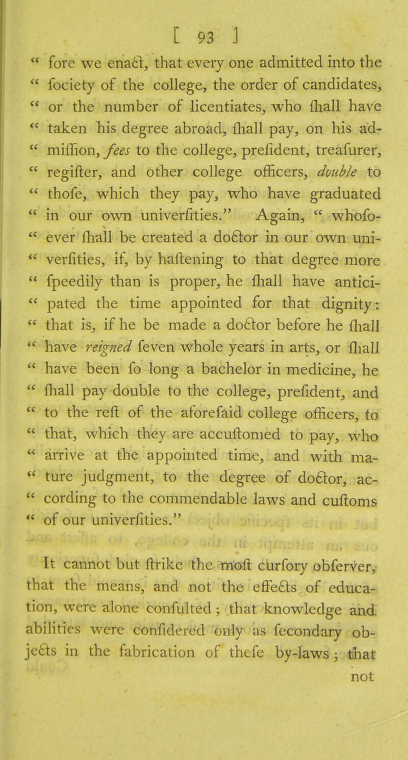  fore we enacl, that every one admitted into the  fociety of the college, the order of candidates,  or the number of licentiates, who fhall have  taken his degree abroad, mall pay, on his ad-  million, fees to the college, prefident, treafurer,  regifter, and other college officers, double to  thofe, which they pay, who have graduated  in our own univerfities. Again,  whofo-  ever fliall be created a doctor in our own uni-  verities, if, by haftening to that degree more  fpeedily than is proper, he fliall have antici-  pated the time appointed for that dignity:  that is, if he be made a doctor before he fliall  have reigned feven whole years in arts, or fliall  have been fo long a bachelor in medicine, he  fliall pay double to the college, prefident, and  to the reft of the aforefaid college officers, to  that, which they are accuftomed to pay, who  arrive at the appointed time, and with ma-  ture judgment, to the degree of doclor, ac-  cording to the commendable laws and cuftoms  of our univerfities. It cannot but ftrike the moft curfory obferver, that the means, and not the effe£ts of educa- tion, were alone confulted ; that knowledge and abilities were confidered only as fecondary ob- jects in the fabrication of thefe by-laws; that not