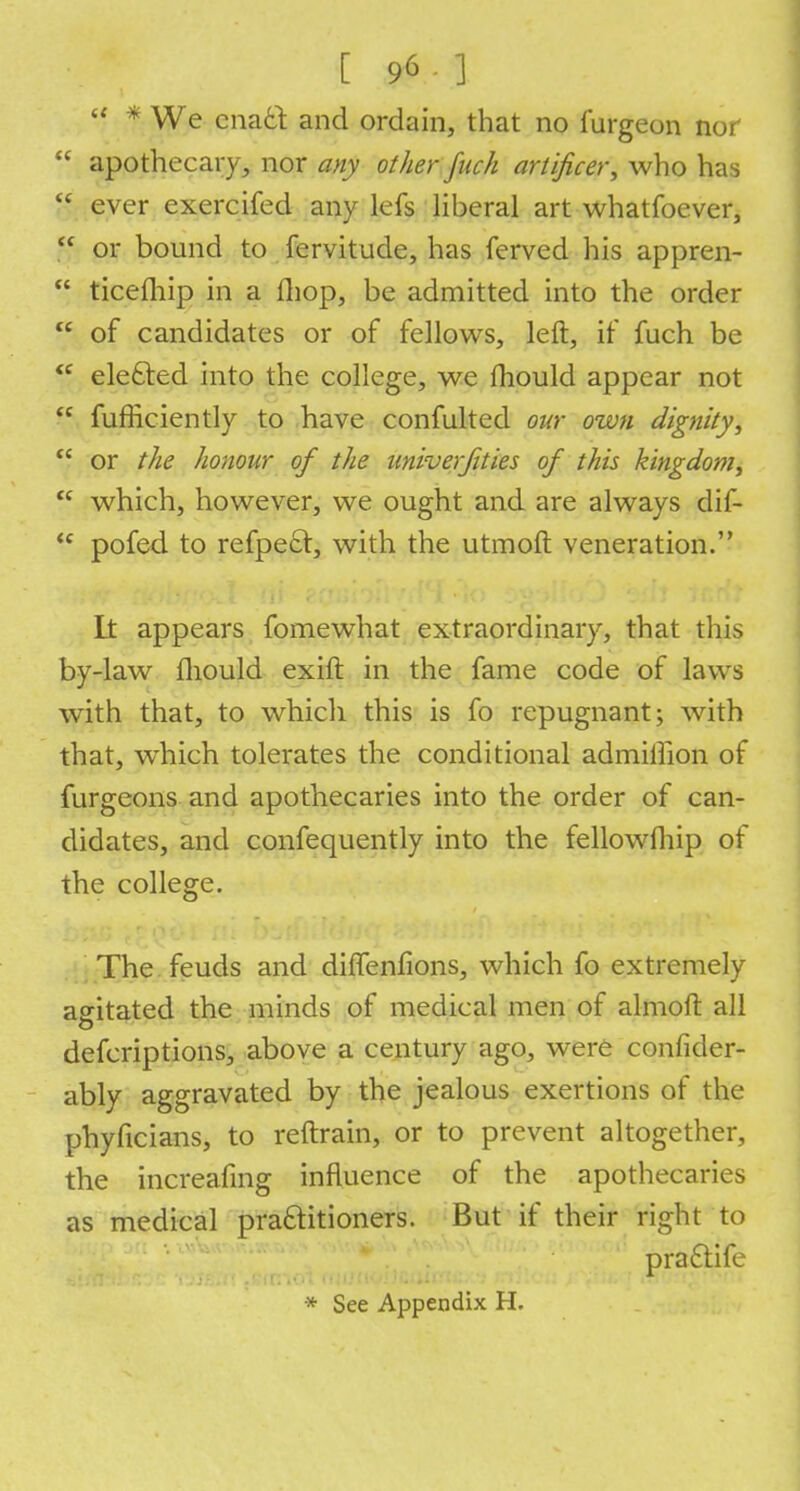 [96 ]  * We enact and ordain, that no fargeon nor  apothecary, nor any other fuck artificer, who has o ever exercifed any lefs liberal art whatfoever,  or bound to fervitude, has ferved his appren-  ticefliip in a fliop, be admitted into the order  of candidates or of fellows, left, if fuch be  elected into the college, we fhould appear not  fufficiently to have confulted our own dignity,  or the honour of the univerjities of this kingdom,  which, however, we ought and are always dif-  pofed to refpect, with the utmoft veneration. Lt appears fomewhat extraordinary, that this by-law fhould exift in the fame code of laws with that, to which this is fo repugnant; with that, which tolerates the conditional admillion of furgeons and apothecaries into the order of can- didates, and confequently into the fellowfhip of the college. The feuds and diflenfions, which fo extremely asritated the minds of medical men of almoft all o defcriptions, above a century ago, were confider- ably aggravated by the jealous exertions of the phyficians, to reftrain, or to prevent altogether, the increafing influence of the apothecaries as medical practitioners. But if their right to pra&ife