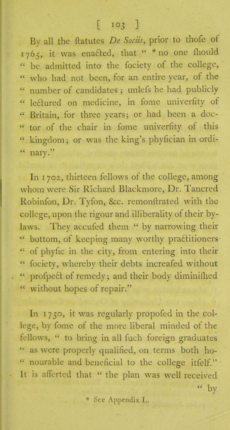 By all the ftatutcs De Sociis, prior to thofe of 1765, it was ena&ed, that  * no one fliould P be admitted into the fociety of the college,  who had not been, for an entire year, of the  number of candidates ; unlefs he had publicly  le&ured on medicine, in fome univerfity of  Britain, for three years; or had been a doc-  tor of the chair in fome univerfity of this  kingdom; or was the king's phyfician in ordi-  nary. In 1702, thirteen fellows of the college, among whom were Sir Richard Blackmore, Dr. Tancred Robinfon, Dr. Tyfon, &c. remonftrated with the college, upon the rigour and illiberality of their by- laws. They accufed them  by narrowing their  bottom, of keeping many worthy practitioners  of phyfic in the city, from entering into their  fociety, whereby their debts increafed without  profpe6l of remedy; and their body diminifhed  without hopes of repair. In 1750, it was regularly propofed in the col- lege, by fome of the more liberal minded of the fellows,  to bring in all fuch foreign graduates  as were properly qualified, on terms both ho-  nourable and beneficial to the college itfelf. It is afierted that  the plan was well received  by