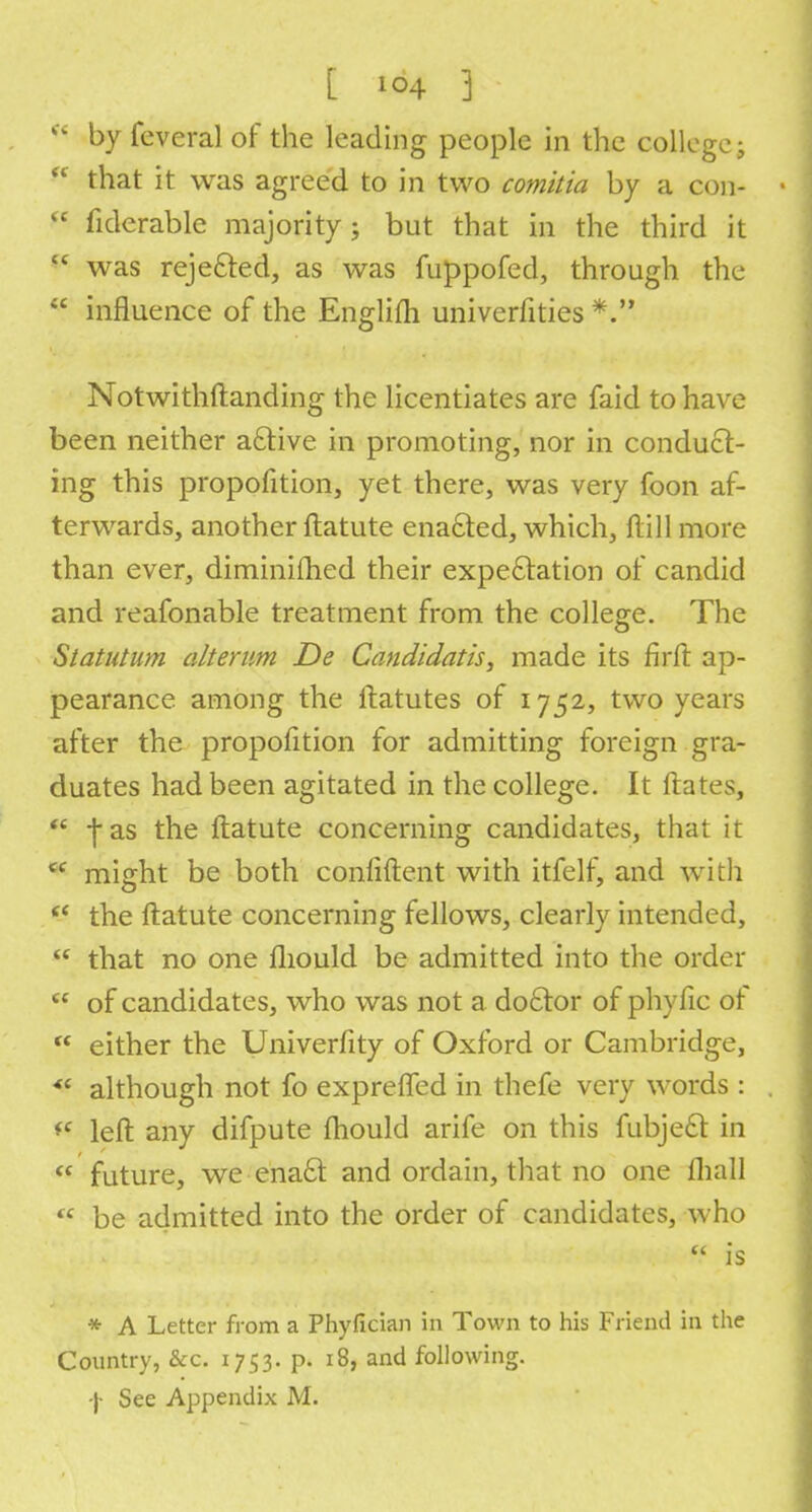 [ *°4 ]  by feveral of the leading people in the college; f< that it was agreed to in two comitia by a con-  fiderable majority; but that in the third it  was rejected, as was fuppofed, through the u influence of the Englifli univcrfities *. Notwithstanding the licentiates are faid to have been neither active in promoting, nor in conduct- ing this proportion, yet there, was very foon af- terwards, another ftatute enacted, which, Hill more than ever, diminifhed their expectation of candid and reafonable treatment from the college. The Statutum alternm De Candidatis, made its firft ap- pearance among the ftatutes of 1752, two years after the proportion for admitting foreign gra- duates had been agitated in the college. It Hates,  fas the ftatute concerning candidates, that it  might be both confident with itfelf, and with (i the ftatute concerning fellows, clearly intended,  that no one iliould be admitted into the order  of candidates, who was not a doctor of phyfic of  either the Univerfity of Oxford or Cambridge,  although not fo expreffed in thefe very words : *f left any difpute mould arife on this fubject in « future, we enact and ordain, that no one fliall  be admitted into the order of candidates, who ff is * A Letter from a Phyfician in Town to his Friend in the Country, &c. 1753. p. 18, and following,