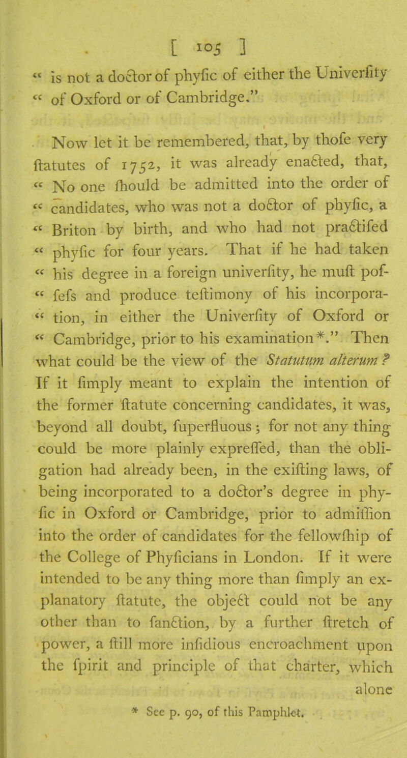  is not a doctor of phyfic of either the Univerlity <c of Oxford or of Cambridge. Now let it be remembered, that, by thofe very ftatutes of 1752, it was already enacted, that,  No one mould be admitted into the order of « candidates, who was not a do£tor of phyfic, a  Briton by birth, and who had not pra&ifed * phyfic for four years. That if he had taken  his degree in a foreign univerfity, he muft pof-  fefs and produce teftimony of his incorpora- «* tion, in either the Univerfity of Oxford or  Cambridge, prior to his examination*. Then what could be the view of the Statutum alierum ? If it fimply meant to explain the intention of the former ftatute concerning candidates, it was, beyond all doubt, fuperfluous; for not any thing could be more plainly expreffed, than the obli- gation had already been, in the exifting laws, of being incorporated to a doctor's degree in phy- fic in Oxford or Cambridge, prior to admiffion into the order of candidates for the fellowfhip of the College of Phyficians in London. If it were intended to be any thing more than fimply an ex- planatory ftatute, the obje6t could not be any other than to fantlion, by a further ftretch of power, a ft ill more infidious encroachment upon the fpirit and principle of that charter, which alone