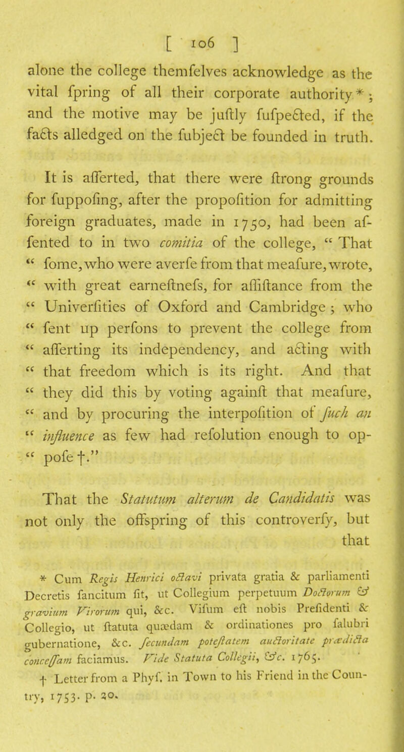 alone the college themfelves acknowledge as the vital fpring of all their corporate authority * ; and the motive may be juftly fufpe&ed, if the facts alledged on the fubject be founded in truth. It is afferted, that there were ftrong grounds for fuppofing, after the propofition for admitting foreign graduates, made in 1750, had been af- fented to in two comitia of the college,  That  fome, who were averfe from that meafure, wrote, tc with great earneftnefs, for affiftance from the  Univerfities of Oxford and Cambridge ; who  fent up perfons to prevent the college from  afferting its independency, and acting with  that freedom which is its right. And that  they did this by voting againft that meafure,  and by procuring the interpofition of fuc/i an  influence as few had refolution enough to op-  pofef. That the Statutum alterum de Candidatis was not only the offspring of this controverfy, but that * Cum Regis Henrici ottavi privata gratia & parliamenti Decretis fancitum fit, ut Collegium perpetuum Doflorum & gravium Firorum qui, &c. Vifum eft nobis Prefidenti &: Collegio, ut ftatuta qua^dam & ordinationes pro falubri gubernatione, &C. fecundam potejlatcm aufloritate prardifta conce{fam faciamus. Fide Statuta Colkgii, tsfc. 1765. f Letter from a Phyf. in Town to his Friend in the Coun- try, 1753. p. 30.