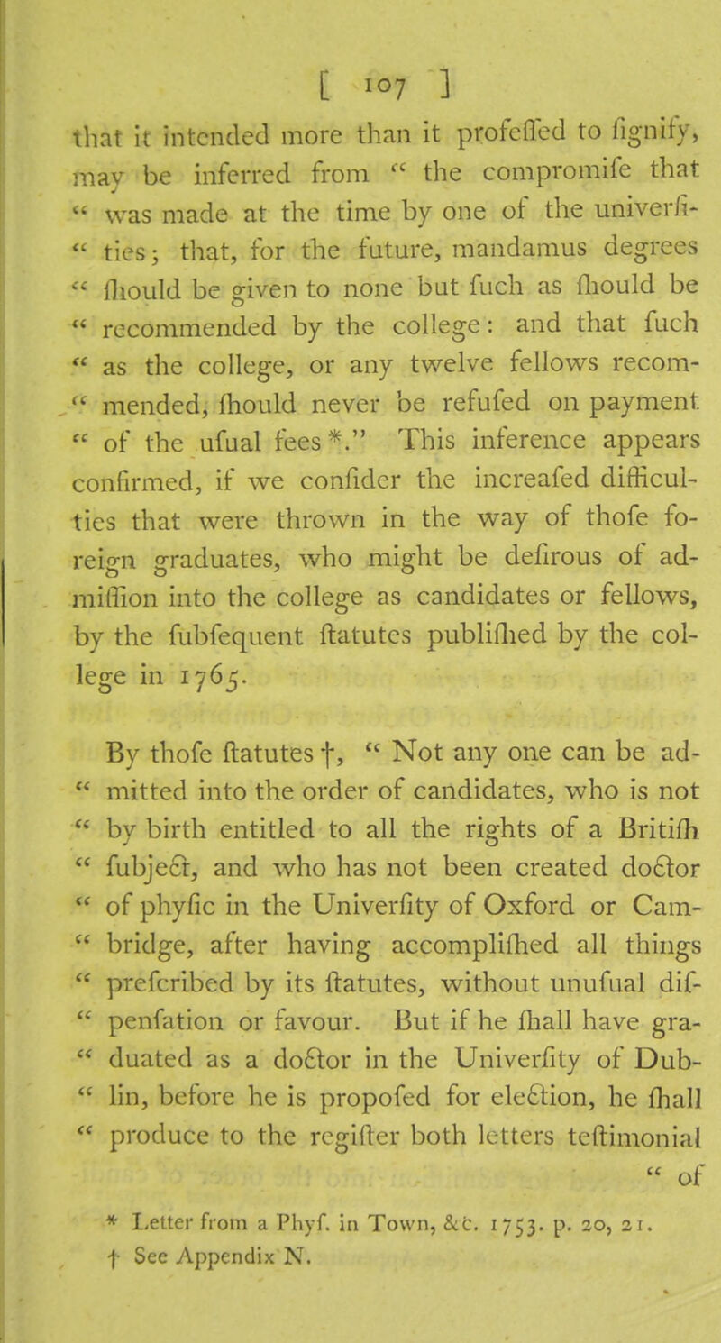that it intended more than it profeffed to fignify, may be inferred from <( the compromife that  was made at the time by one of the univerfi-  ties; that, for the future, mandamus degrees H ihould be given to none but fuch as mould be  recommended by the college: and that fuch  as the college, or any twelve fellows recom- u mended, Ihould never be refufed on payment.  of the ufual fees*. This inference appears confirmed, if we confider the increafed difficul- ties that were thrown in the way of thofe fo- reign graduates, who might be defirous of ad- mi [lion into the college as candidates or fellows, by the fubfequent ftatutes publiflied by the col- lege in 1765. By thofe ftatutes f,  Not any one can be ad-  mitted into the order of candidates, who is not  by birth entitled to all the rights of a Britifh  fubject, and who has not been created doctor  of phyfic in the Univerfity of Oxford or Cam-  bridge, after having accomplifhed all things  prefcribed by its ftatutes, without unufual dif-  penfation or favour. But if he fhall have gra-  duated as a do£tor in the Univerfity of Dub-  lin, before he is propofed for ele6tion, he fhall  produce to the regifter both letters teftimonial  of * Letter from a Phyf. in Town, &c. 1753. p. 20, 21.