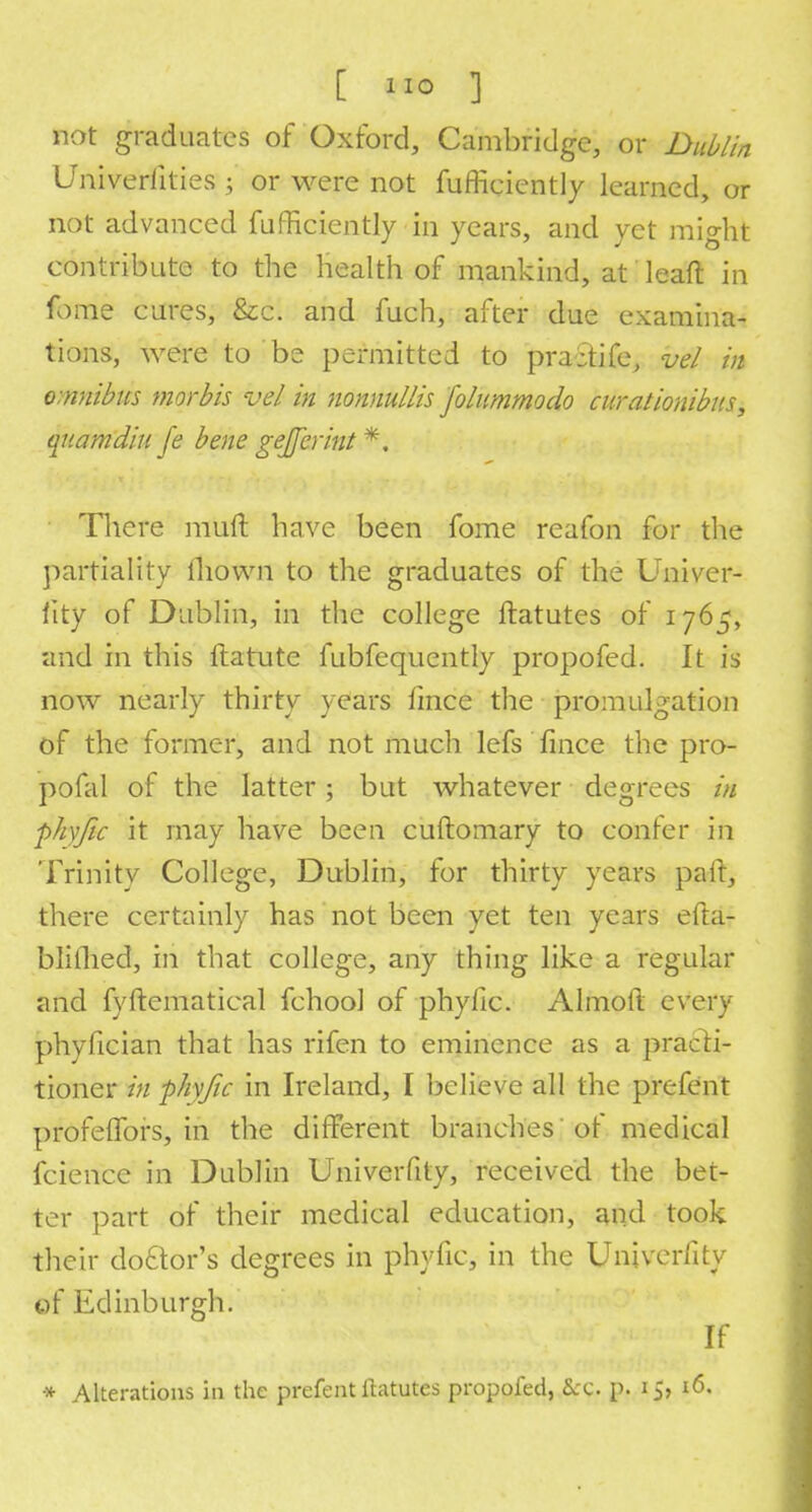 not graduates of Oxford, Cambridge, or Dublin Univeriities j or were not fufhciently learned, or not advanced fufhciently in years, and yet might contribute to the health of mankind, at leaft in fome cures, &c. and fuch, after due examina- tions, were to be permitted to praStife, vel in omnibus morbis vel in nonnullis jolummoclo curationibus, quamdiu fe bene gejferint *, There rauft have been fome reafon for the partiality lhown to the graduates of the Univer- fity of Dublin, in the college ftatutes of 1765, and in this ftatute fubfequently propofed. It is now nearly thirty years fince the promulgation of the former, and not much lefs fince the pro- pofal of the latter; but whatever degrees in phyfic it may have been cuftomary to confer in Trinity College, Dublin, for thirty years pari, there certainly has not been yet ten years efta- blithed, in that college, any thing like a regular and fyftematical fchool of phyfic. Almofl every phyfician that has rifen to eminence as a practi- tioner in phvftc in Ireland, I believe all the prefent profeflbrs, in the different branches 'of medical fcience in Dublin Univerfity, received the bet- ter part of their medical education, and took their doctor's degrees in phyfic, in the Univerfity of Edinburgh. If * Alterations in the prefent itatutes propofed, Sec. p. 15, 16.