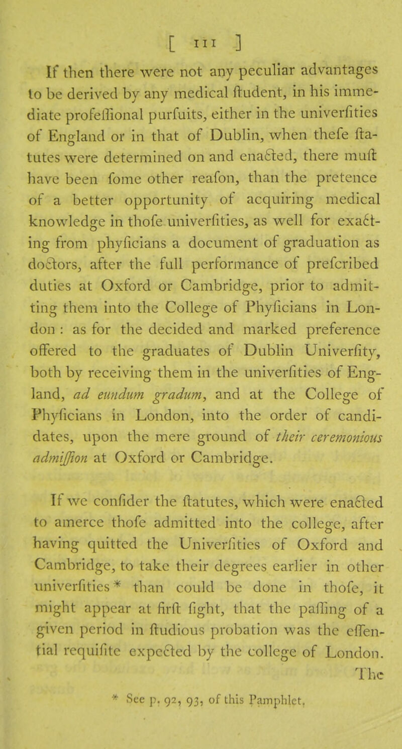 If then there were not any peculiar advantages lo be derived by any medical ftudent, in his imme- diate profeilional purfuits, either in the univerfities of England or in that of Dublin, when thefe fta- tutes were determined on and enacted, there mult have been fome other reafon, than the pretence of a better opportunity of acquiring medical knowledge in thofe.univerfities, as well for exact- ing from phyficians a document of graduation as doctors, after the full performance of prefcribed duties at Oxford or Cambridge, prior to admit- ting them into the College of Phyficians in Lon- don : as for the decided and marked preference offered to the graduates of Dublin Univerfity, both by receiving them in the univerfities of Eng- land, ad eundum gradum, and at the College of Phyficians in London, into the order of candi- dates, upon the mere ground of their ceremonious admijjion at Oxford or Cambridge. If we confider the ftatutes, which were enacled to amerce thofe admitted into the college, after having quitted the Univerfities of Oxford and Cambridge, to take their degrees earlier in other univerfities* than could be done in thofe, it might appear at firft fight, that the palling of a given period in ftudious probation was the effen- tial requifitc expected by the college of London. The