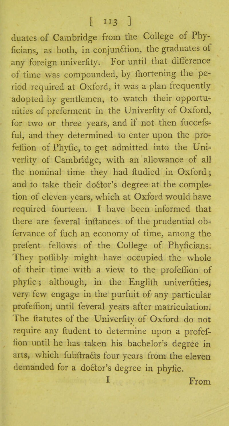 duates of Cambridge from the College of Phy- ficians, as both, in conjun&ion, the graduates of any foreign univerfity. For until that difference of time was compounded, by fhortening the pe- riod required at Oxford, it was a plan frequently adopted by gentlemen, to watch their opportu- nities of preferment in the Univerfity of Oxford, for two or three years, and if not then fuceefs- ful, and they determined to enter upon the pro- feffion of Phyfic, to get admitted into the Uni- verfity of Cambridge, with an allowance of all the nominal time they had Itudied in Oxford; and to take their doctor's degree at the comple- tion of eleven years, which at Oxford would have required fourteen. I have been informed that there are feveral inftances of the prudential ob- fervance of fuch an economy of time, among the prefent fellows of the College of Phyficians. They poffibly might have occupied the whole of their time with a view to the profeffion of phyfic; although, in the Englifh univerfities, very few engage in the purfuit of any particular profeffion, until feveral years after matriculation. The ftatutes of the Univerfity of Oxford do not require any ftudent to determine upon a profef- fion until he has taken his bachelor's degree in arts, which fubftra&s four years from the eleven demanded for a doctor's degree in phyfic. I From