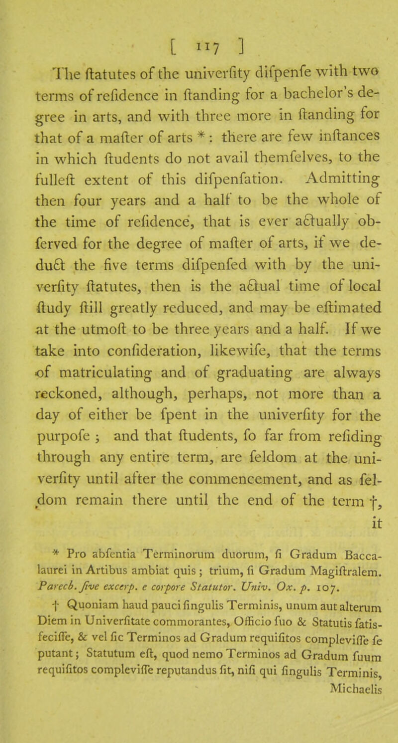 [ *7 ] The ftatutes of the univerfity difpenfe with two terms of refidence in Handing for a bachelor's de- gree in arts, and with three more in Handing for that of a mafter of arts * : there are few inftances in which ftudents do not avail themfelves, to the fulleft extent of this difpenfation. Admitting then four years and a half to be the whole of the time of refidence, that is ever actually ob- ferved for the degree of mafter of arts, if we de- duct the five terms difpenfed with by the uni- verfity ftatutes, then is the actual time of local •ftudy ftill greatly reduced, and may be eftimated at the utmoft to be three years and a half. If we take into confideration, likewife, that the terms of matriculating and of graduating are always reckoned, although, perhaps, not more than a day of either be fpent in the univerfity for the purpofe ; and that ftudents, fo far from refiding through any entire term, are feldom at the uni- verfity until after the commencement, and as fel- dom remain there until the end of the term f, it * Pro abfentia Terminorum duorum, fi Gradum Bacca- laurei in Artibus ambiat quis ; trium, fi Gradum Magiftralem. Parecb.five exccrp. e corpore Statutor. Univ. Ox. p. loy. f Quoniam haud pauci fingulis Terminis, unum aut alteram Diem in Univerfitate commorantes, Officio fuo & Statutis fatis- fecifle, & vel fie Terminos ad Gradum requifitos complevifie fe putant; Statutum eft, quod nemo Terminos ad Gradum fuum requifitos complevifie reputandus fit, nifi qui fingulis Terminis Michaelis