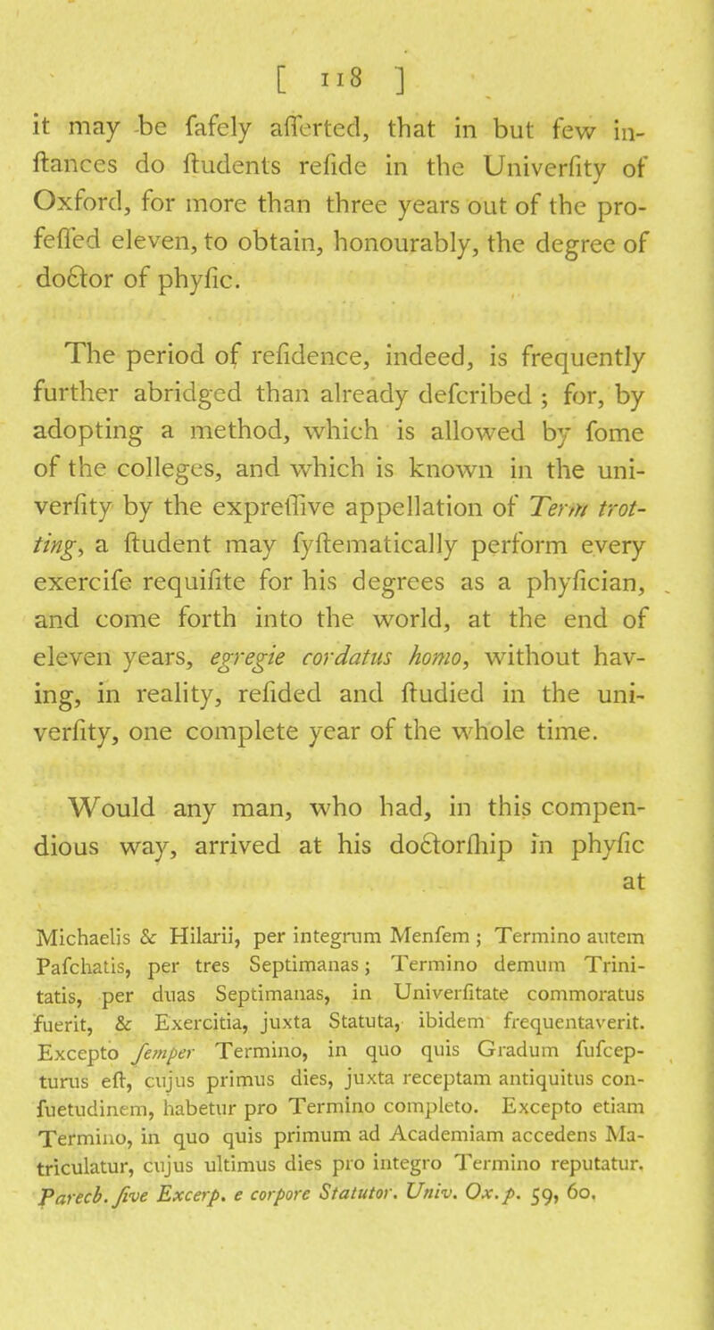 it may be fafely afferted, that in but few in- ftances do ftudents refide in the Univerfity of Oxford, for more than three years out of the pro- fefled eleven, to obtain, honourably, the degree of do£tor of phyfic. The period of refidence, indeed, is frequently further abridged than already defcribed ; for, by adopting a method, which is allowed by fome of the colleges, and which is known in the uni- verfity by the expreffive appellation of Term trot- ting, a ftudent may fyftematically perform every exercife requifite for his degrees as a phyfician, and come forth into the world, at the end of eleven years, egregie cordatus homo, without hav- ing, in reality, refided and ftudied in the uni- verfity, one complete year of the whole time. Would any man, who had, in this compen- dious way, arrived at his doclorfliip in phyfic at Michaelis 8c Hilarii, per integrum Menfem ; Termino autem Pafchatis, per tres Septimanas; Termino demum Trini- tatis, per duas Septimanas, in Univerfitate commoratus fuerit, & Exercitia, juxta Statuta, ibidem frequentaverit. Excepto femper Termino, in quo quis Gradum fufcep- turus eft, cujus primus dies, juxta receptam antiquitus con- fuetudinem, habetur pro Termino completo. Excepto etiam Termino, in quo quis primum ad Academiam accedens Ma- triculatur, cujus ultimus dies pro integro Termino reputatur. Parecb.five Excerp. e cor pore Statutor. Univ. Ox. p. 59, 60.