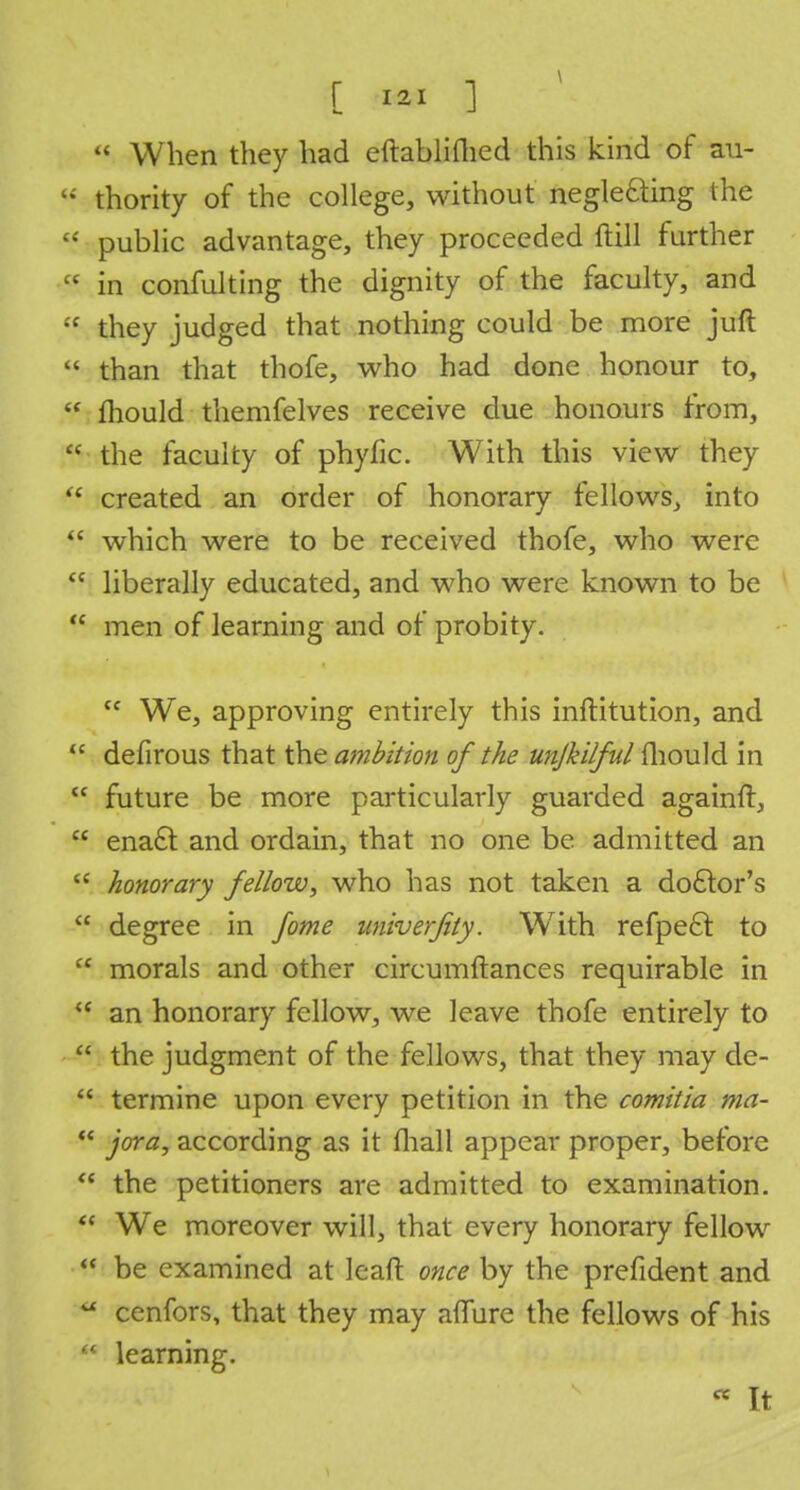  When they had eftablifhed this kind of au-  thority of the college, without neglecting the  public advantage, they proceeded ftill further  in confulting the dignity of the faculty, and « they judged that nothing could be more juft  than that thofe, who had done honour to,  mould themfelves receive due honours from,  the faculty of phyfic. With this view they  created an order of honorary fellows, into  which were to be received thofe, who were  liberally educated, and who were known to be  men of learning and of probity. cc We, approving entirely this inftitution, and u defirous that the ambition of the unjkilful mould in  future be more particularly guarded againft,  enact and ordain, that no one be admitted an  honorary fellow, who has not taken a doctor's  degree in fome imiverfity. With refpeft: to  morals and other circumftances requirable in  an honorary fellow, we leave thofe entirely to  the judgment of the fellows, that they may de-  termine upon every petition in the comitia ma-  jora, according as it (hall appear proper, before  the petitioners are admitted to examination.  We moreover will, that every honorary fellow  be examined at leaft once by the prefident and a cenfors, that they may affure the fellows of his  learning. « It