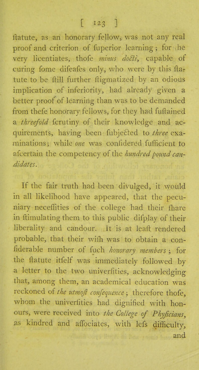 ltatute, as an honorary fellow, was not any real proof and criterion of fuperior learning ; for j he very licentiates, thofe iftiiw dotli, capable of curing fome difeafes only, who were by this ftar tute to be (rill further ftigmatized by an odious implication of inferiority, had already given a better proof of learning than was to be demanded from thefe honorary fellows, for they had fuftained a threefold fcrutiny of their knowledge and ac- quirements, having been fubjefted to three exa- minations; while one was considered fufficient to afcertain the competency of the hundred pound can- didates. If the fair truth had been divulged, it would in all likelihood have appeared, that the pecu- niary neceffities of the college had their fhare in ftimulating them to this public difplay of their liberality and candour, it is at leaft rendered probable, that their wifli was to obtain a con- fiderable number of fuch honorary members ; for the itatute itfelf was immediately followed by a letter to the two univerfities, acknowledging that, among them, an academical education was reckoned of the utmqjl conference; therefore thofe, whom the univerfities had dignified with hon- ours, were received into the College of Phyficians, as kindred and aflbciates, with lefs difficulty, and