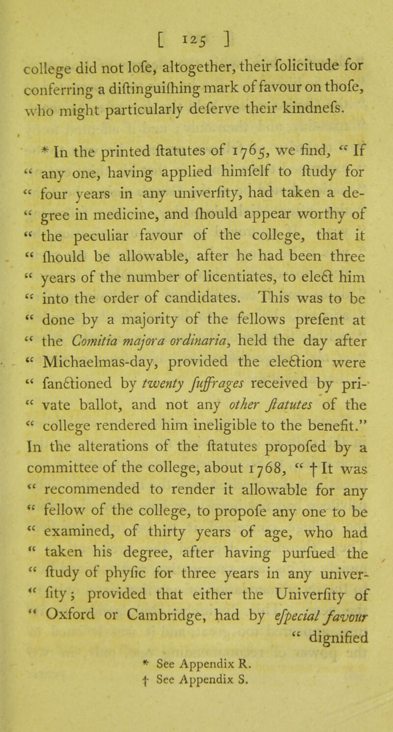 college did not lofe, altogether, their folicitude for conferring a diftinguiming mark of favour on thofe, w ho might particularly deferve their kindnefs. * In the printed ftatutes of 1765, we find, * If  any one, having applied himfelf to ftudy for  four years in any univerfity, had taken a de-  gree in medicine, and mould appear worthy of  the peculiar favour of the college, that it  mould be allowable, after he had been three  years of the number of licentiates, to ele6r. him  into the order of candidates. This was to be  done by a majority of the fellows prefent at ** the Comitia major a ordinaria^ held the day after <c Michaelmas-day, provided the election were  fan£tioned by twenty fuffrages received by pri-  vate ballot, and not any other ftatutes of the  college rendered him ineligible to the benefit. In the alterations of the ftatutes propofed by a committee of the college, about 1768,  fit was  recommended to render it allowable for any  fellow of the college, to propofe any one to be  examined, of thirty years of age, who had  taken his degree, after having purfued the  ftudy of phyfic for three years in any univer-  fity; provided that either the Univerfity of  Oxford or Cambridge, had by efpecial favour  dignified * See Appendix R. f See Appendix S.