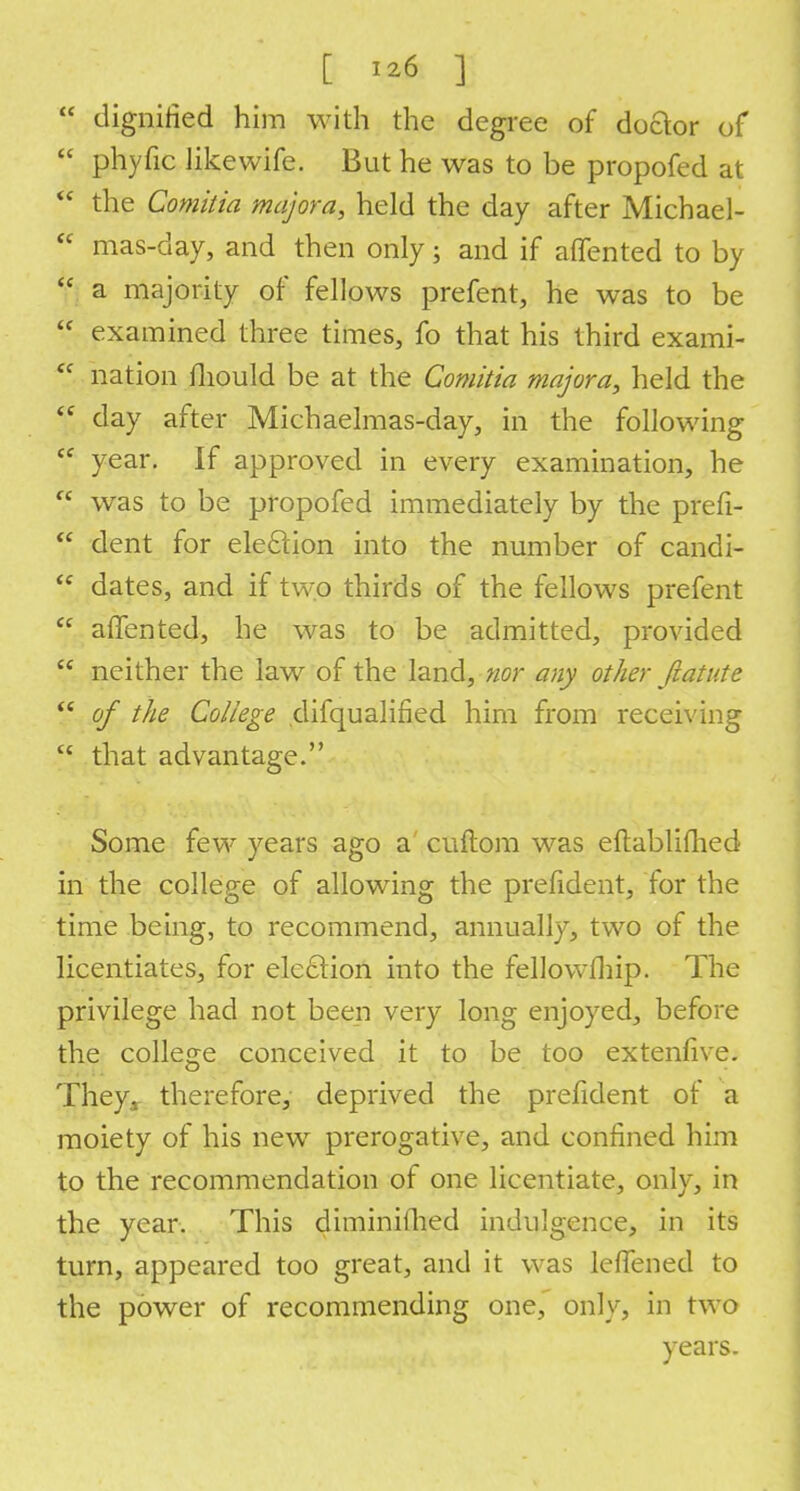  dignified him with the degree of doftor of  phyfic Jikewife. But he was to be propofed at  the Comitia majora, held the day after Michael-  mas-day, and then only; and if aflfented to by  a majority of fellows prefent, he was to be  examined three times, fo that his third exami-  nation fliould be at the Comitia majora, held the (i day after Michaelmas-day, in the following <f year. If approved in every examination, he  was to be propofed immediately by the prefi-  dent for election into the number of candi- dates, and if two thirds of the fellows prefent  afifented, he was to be admitted, provided  neither the law of the land, nor any other fiatute  of the College difqualified him from receiving  that advantage. Some few years ago a cuftom was eftablifhed in the college of allowing the prefident, for the time being, to recommend, annually, two of the licentiates, for election into the fellowfhip. The privilege had not been very long enjoyed, before the college conceived it to be too extenfive. They, therefore, deprived the prefident of a moiety of his new prerogative, and confined him to the recommendation of one licentiate, only, in the year. This diminithed indulgence, in its turn, appeared too great, and it was leffened to the power of recommending one, only, in two years.