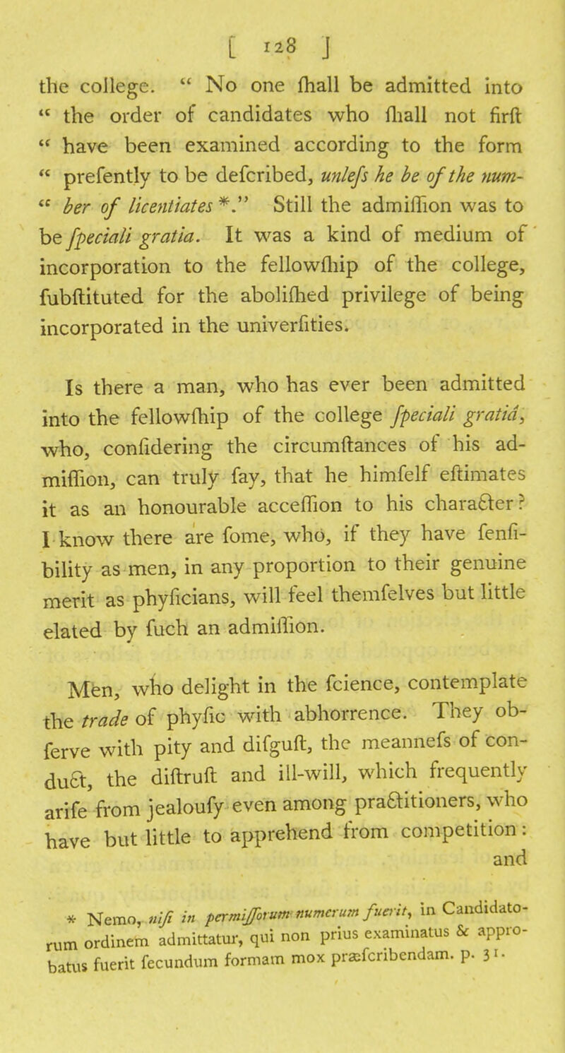 the college. No one fhall be admitted into the order of candidates who mall not firft have been examined according to the form prefently to be defcribed, unlefs he be of the num- ber of licentiates Still the admiffion was to be fpeciali gratia. It was a kind of medium of incorporation to the fellowfliip of the college, fubftituted for the abolilhed privilege of being incorporated in the univerfities. Is there a man, who has ever been admitted into the fellowfliip of the college fpeciali gratia, who, confidering the circumftances of his ad- miffion, can truly fay, that he himfelf eftimates it as an honourable acceffion to his chara&er? I know there are fome, who, if they have fenfi- bility as men, in any proportion to their genuine merit as phyficians, will feel themfelves but little elated by fuch an admiffion. Men, who delight in the fcience, contemplate the trade of phyfic with abhorrence. They ob- ferve with pity and difguft, the meannefs of con- duct, the diftruft and ill-will, which frequently arife'from jealoufy even among praaitioners, who have but little to apprehend from competition: and * Nemo, nifi in pamifforumnumcrurn funit, in Candidato- rUm ordinem admittatur, qui non prius examinatus & appro- batus fuerit fecundum formam mox prafcnbcndam. p. 3