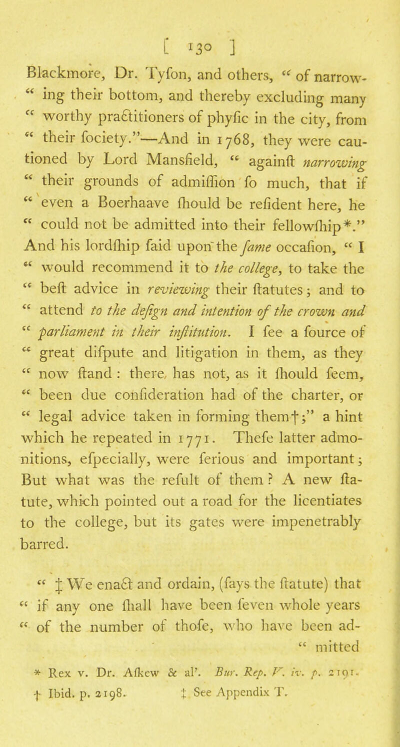 [ 13° ] Blackmore, Dr. Tyfon, and others, '< of narrow-  ing their bottom, and thereby excluding many  worthy practitioners of phyfic in the city, from  their fociety.-—And in 1768, they were cau- tioned by Lord Mansfield,  againft narrowing  their grounds of admiflion fo much, that if  even a Boerhaave fliould be refident here, he  could not be admitted into their fellowfhip*. And his lordmip faid upon the fame occafion,  I  would recommend it to the college, to take the  beft advice in reviewing their ftatutes; and to  attend to the defign and intention of the crown and  -parliament in their injlitution. I fee a fource of  great difpute and litigation in them, as they  now ftand : there, has not, as it mould feem,  been due confideration had of the charter, or  legal advice taken in forming themf; a hint which he repeated in 17 71. Thefe latter admo- nitions, efpecially, were ferious and important; But what was the refult of them ? A new fta- tute, which pointed out a road for the licentiates to the college, but its gates were impenetrably barred.  \ We enact and ordain, (fays the ftatute) that  if any one mall have been feven whole years a of the number of thofe, who have been ad-  mitted * Rex v. Dr. Afkew & al'. Bur. Rep. F. k: p. 2191. f Ibid. p. 2198. { See Appendix T.