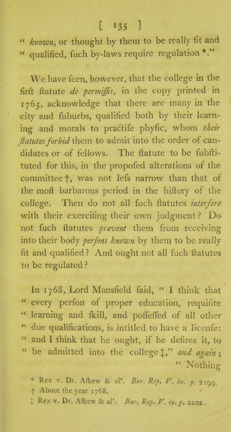 [ *35 ] tt known, or thought by them to be really fit and l< qualified, fuch by-laws require regulation *. We have feen, however, that the college in the firft ftatute de permifis, in the copy printed in 1765, acknowledge that there are many in the city and fuburbs, qualified both by their learn- ing and morals to prarjtife phyfic, whom their Jlatutes forbid them to admit into the order of can- didates or of fellows. The ftatute to be fubfti- tuted for this, in the propofed alterations of the committee f, was not lefs narrow than that of the moft barbarous period in the hiftory of the college. Then do not all fuch ftatutes interfere with their exercifing their own judgment ? Do not fuch ftatutes prevent them from receiving into their body perfons known by them to be really fit and qualified ? And ought not all fuch ftatutes to be regulated ? In 1768, Lord Mansfield faid,  I think that  every perfon of proper education, requifite  learning and fkill, and poffeffed of all other  due qualifications, is intitled to have a licenfe:  and I think that he ought, if he defires it, to  be admitted into the college J, and again ;  Nothing * Rex v. Dr. Afkew & al\ Bur. R,p. F. iv, p. 2199. f About the year 1 768. X Rex v. Dr. Afl<c\v & al\ Bur. Rep. F. iy. p. 2202.