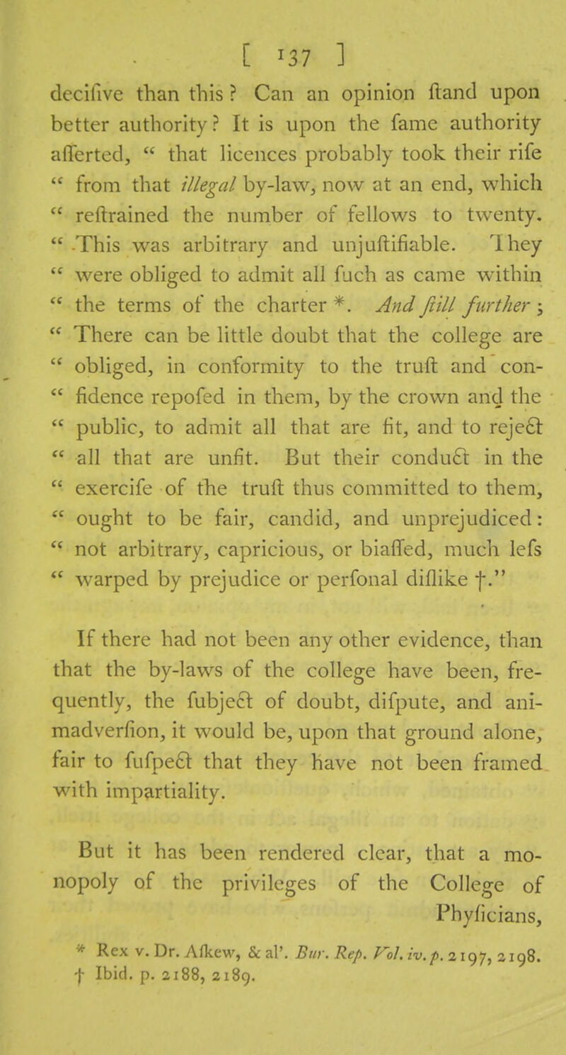 decihve than this ? Can an opinion ftand upon better authority? It is upon the fame authority aflerted,  that licences probably took their rife  from that illegal by-law, now at an end, which  reltrained the number of fellows to twenty.  -This was arbitrary and unjuftifiable. They  were obliged to admit all fuch as came within <c the terms of the charter *. And /till further ;  There can be little doubt that the college are  obliged, in conformity to the truft and con-  fidence repofed in them, by the crown and the  public, to admit all that are fit, and to reje£f.  all that are unfit. But their conduct in the  exercife of the truft thus committed to them,  ought to be fair, candid, and unprejudiced:  not arbitrary, capricious, or biafled, much lefs  warped by prejudice or perfonal diflike f. If there had not been any other evidence, than that the by-laws of the college have been, fre- quently, the fubjecl of doubt, difpute, and ani- madverfion, it would be, upon that ground alone, fair to fufpeft that they have not been framed with impartiality. But it has been rendered clear, that a mo- nopoly of the privileges of the College of Phyficians, * Rex v. Dr. Afkew, & al\ Bin: Rep. Fol. iv.p. 2197, 2198. f Ibid. p. 2188, 2189.