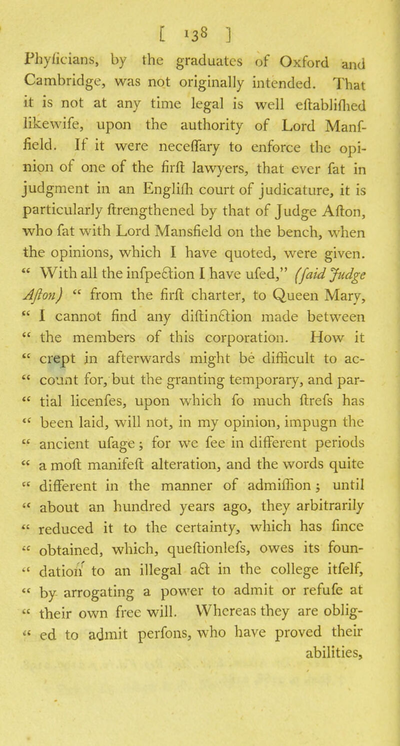 Phylieians, by the graduates of Oxford and Cambridge, was not originally intended. That it is not at any time legal is well eftabliflied likewife, upon the authority of Lord Manf- field. If it were neceflary to enforce the opi- nion of one of the firft lawyers, that ever fat in judgment in an Englifh court of judicature, it is particularly ftrengthened by that of Judge Afton, who fat with Lord Mansfield on the bench, when the opinions, which I have quoted, were given.  With all the infpeclion I have ufed, (faid Judge Ajlon)  from the firft charter, to Queen Mary,  I cannot find any distinction made between  the members of this corporation. How it  crept in afterwards might be difficult to ac-  count for, but the granting temporary, and par-  tial licenfes, upon which fo much ftrefs has t( been laid, will not, in my opinion, impugn the  ancient ufage; for we fee in different periods  a moft manifeft alteration, and the words quite <c different in the manner of admiffion j until  about an hundred years ago, they arbitrarily  reduced it to the certainty, which has lince  obtained, which, queftionlefs, owes its foun-  dation to an illegal a6t in the college itfelf, « by arrogating a power to admit or refufe at « their own free will. Whereas they are oblig- « ed to admit perfons, who have proved their abilities,