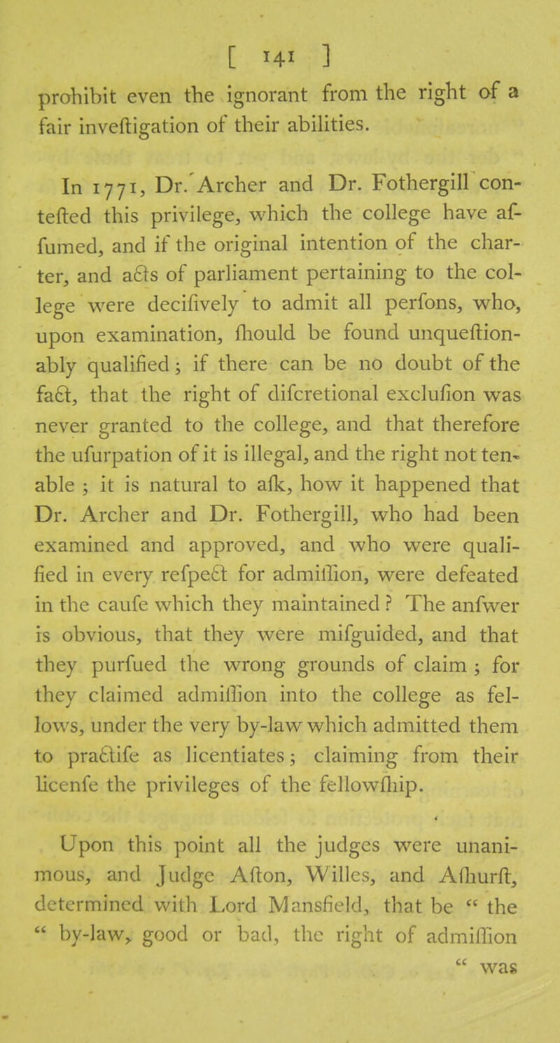 prohibit even the ignorant from the right of a fair inveftigation of their abilities. In 1771, Dr.'Archer and Dr. Fothergill con- tended this privilege, which the college have af- fumed, and if the original intention of the char- ter, and acts of parliament pertaining to the col- lege were decifively to admit all perfons, who, upon examination, mould be found unqueftion- ably qualified • if there can be no doubt of the fa6t, that the right of difcretional exclufion was never granted to the college, and that therefore the ufurpation of it is illegal, and the right not ten^ able ; it is natural to afk, how it happened that Dr. Archer and Dr. Fothergill, who had been examined and approved, and who were quali- fied in every refpect for admilTion, were defeated in the caufe which they maintained ? The anfwer is obvious, that they were mifguided, and that they purfued the wrong grounds of claim ; for they claimed admilhon into the college as fel- lows, under the very by-law which admitted them to practife as licentiates; claiming from their licenfe the privileges of the fellowfliip. 4 Upon this point all the judges were unani- mous, and Judge Afton, Willcs, and Afhurft, determined with Lord Mansfield, that be  the  by-law,, good or bad, the right of admiffion  was