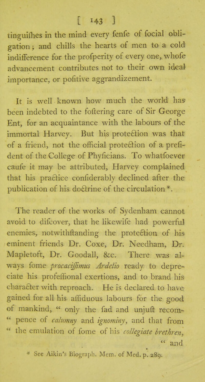 ! ' ? [ HI ] linguiflies in the mind every fenfe of focial obli- gation ; and chills the hearts of men to a cold indifference for the profperity of every one, whofe advancement contributes not to their own ideal importance, or pofitive aggrandizement. It is well known how much the world has been indebted to the foftering care of Sir George Ent, for an acquaintance with the labours of the immortal Harvey. But his protection was that of a friend, not the official protection of a prefi- dent of the College of Phyficians. To whatfoever caufe it may be attributed, Harvey complained that his practice confiderably declined after the publication of his doctrine of the circulation*. The reader of the works of Sydenham cannot avoid to difcover, that he likewife had powerful enemies, notwithftanding the protection of his eminent friends Dr. Coxe, Dr. Needham, Dr. Mapletoft, Dr. Goodall, &c. There was al- ways fome procacijjimus Ardelio ready to depre- ciate his profeffional exertions, and to brand his character with reproach. He is declared to have gained for all his affiduous labours for the good of mankind,  only the fad and unjuft recom-  pence of calumny and ignominy, and that from  the emulation of fome of his collegiate brethren,  and * * See Aikin's Biograph, Mem. of Med. p. 289.