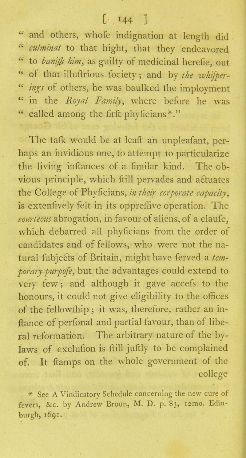  and others, whofe indignation at length did  culminat to that bight, that they endeavored  to banijb him, as guilty of medicinal herefie, out  of that illuftrious fociety; and by the whifper-  ings of others, he was baulked the imployment  in the Royal Family, where before he was  called among the firft phyficians*. The tafk would be at leaft an unpleafant, per- haps an invidious one, to attempt to particularize the living inftances of a fimilar kind. The ob- vious principle, which ftill pervades and actuates the College of Phyficians, in their corporate capacity, is extenfively felt in its opprefiive operation. The courteous abrogation, in favour of aliens, of a claufe, which debarred all phyficians from the order of candidates and of fellows, who were not the na- tural fubjefts of Britain, might have ferved a tem- porary purpofe, but the advantages could extend to very few; and although it gave accefs to the honours, it could not give eligibility to the offices of the fellowfliip ; it was, therefore, rather an in- ftance of perfonal and partial favour, than of libe- ral reformation. The arbitrary nature of the by- laws of exclufion is ftill juftly to be complained of. It ftamps on the whole government of the college * See A Vindicatory Schedule concerning the new cure of fevers, &c. by Andrew Broun, M. D. p. 83, nmo. Edin- burgh, 1691.