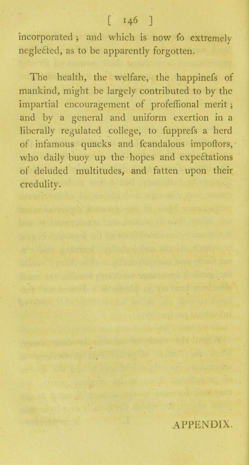 incorporated ; and which is now fo extremely neglected, as to be apparently forgotten. The health, the welfare, the happinefs of mankind, might be largely contributed to by the impartial encouragement of profeffional merit; and by a general and uniform exertion in a liberally regulated college, to fupprefs a herd of infamous quacks and fcandalous impoftors, • who daily buoy up the hopes and expectations of deluded multitudes, and fatten upon their credulity. APPENDIX.