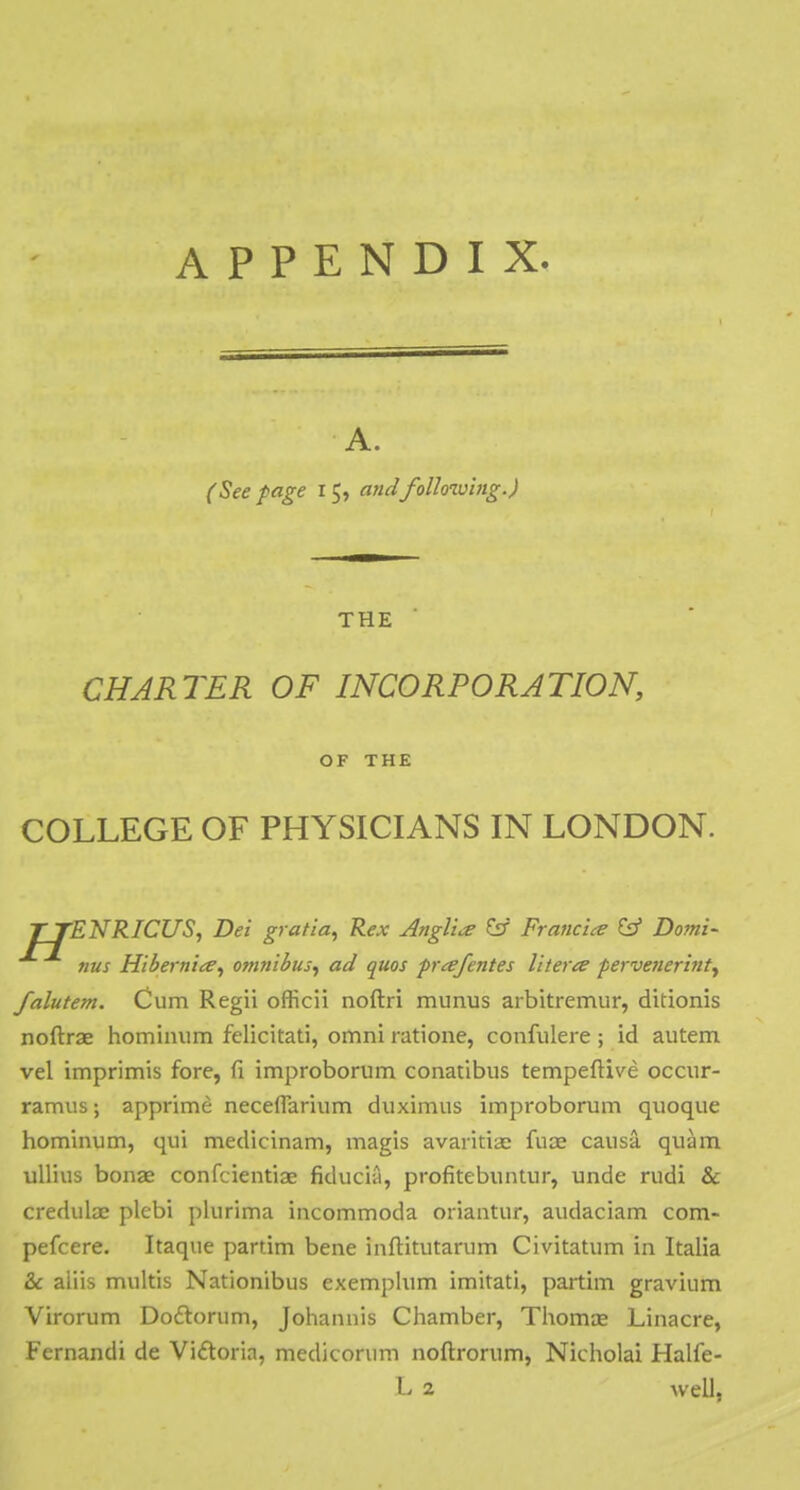 A. (See page 15, andfollowing.) THE CHARTER OF INCORPORATION, OF THE COLLEGE OF PHYSICIANS IN LONDON. T TENRICUS, Dei gratia, Rex Anglia? &r Francis & Domi- nus Hibernite, omnibus, ad quos prcefentes literte pervenerinty falutem. Cum Regii officii noftri munus arbitremur, ditionis noftrae hominum felicitati, omni ratione, confulere; id autem vel imprimis fore, fi improborum conatibus tempeftive occur- ramus; apprime neceflarium duximus improborum quoque hominum, qui medicinam, magis avaiitiae fuae causa quam ullius bonae confcientiae fiducia, profitebuntur, unde rudi & credulae plebi plurima incommoda oriantur, audaciam com- pefcere. Itaque partim bene inftitutarum Civitatum in Italia & aiiis multis Nationibus exemplum imitati, partim gravium Virorum Doclorum, Johannis Chamber, Thomie Linacre, Fernandi de Victoria, medicorum noftrorum, Nicholai Halfe- L 2 well,
