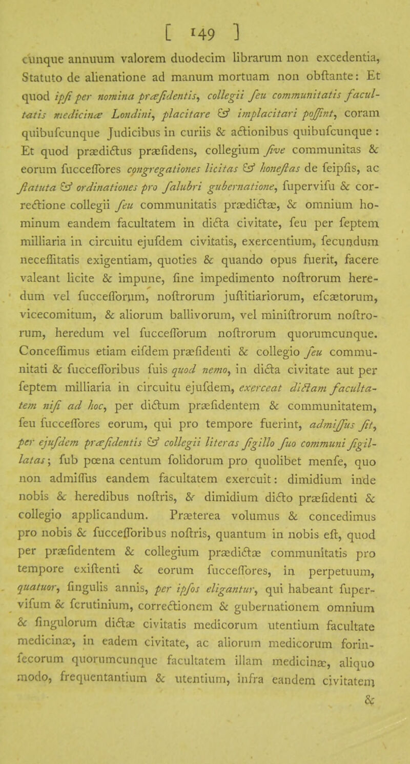 unique annuum valorem duodecim librarum non excedentia, Statuto de alienatione ad manum mortnam non obftante: Et quod ipfi per nomina prafdentis, collegii Jeu communitatis facul- tatis medicince Londini, placitare & implacitari poffint, coram quibufcimque Judicibus in curiis & aclionibus quibufcunque : Et quod praedictus praefidens, collegium five communitas & eorum fucceflbres congregationes licitas & honejias de feipfis, ac flatuta & ordinationes pro Jalubri gubematio/ie, fupervifu & cor- rectione collegii Jeu communitatis praedidtae, & omnium ho- minum eandem facultatem in dicta civitate, feu per feptem milliaria in circuitu ejufdem civitatis, exercentium, fecundum neceflitatis exigentiam, quoties & quando opus fuerit, facere valeant licite & impune, fine impedimento noftrorum here- dum vel fucceflbrum, noftrorum juftitiariorum, efcsetorum, vicecomitum, & aliorum ballivorum, vel miniftrorum noftro- rum, heredum vel fuccefforum noftrorum quorumcunque. Conceffimus etiam eifdem praefidenti & collegio feu commu- nitati & fuccefforibus fuis quod nemo, in dicta civitate aut per feptem milliaria in circuitu ejufdem, exerceat dittam faculta- tem niji ad hoc, per dictum prsefidentem & communitatem, feu fucceffores eorum, qui pro tempore fuerint, admljfus fit, per ejuflc7n prafde/itis & collegii literas fgillo fuo communi figil- latas; fub poena centum folidorum pro quolibet menfe, quo non admiflus eandem facultatem exercuit: dimidium inde nobis & heredibus noftris, & dimidium didto praefidenti & collegio applicandum. Praeterea volumus & concedimus pro nobis & fuccefforibus noftris, quantum in nobis eft, quod per praefidentem & collegium prasdictae communitatis pro tempore exiftenti & eorum fucceffores, in perpetuum, quatuor, fingulis annis, per ipfos eligantur, qui habeant fuper- vifum & fcrutinium, correctionem & gubernationem omnium & fingulorum di£hc civitatis medicorum utentium facilitate medicina?, in eadem civitate, ac aliorum medicorum forin- fecorum quorumcunque facultatem illam medicine, aliquo modo, frequentantium & utentium, infra eandem civitatem &