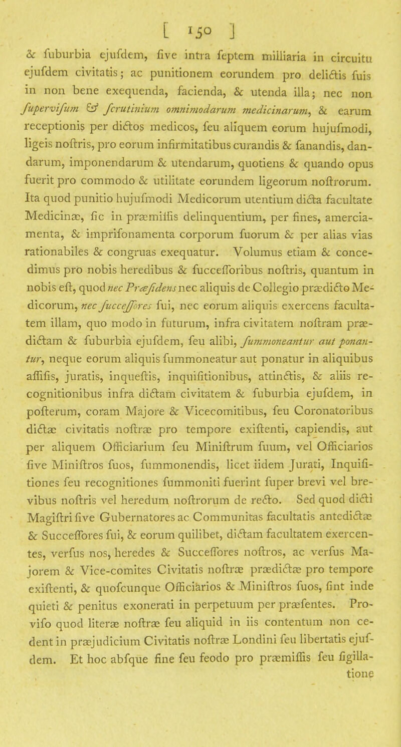 &c fuburbia ejufdem, five intra feptem niiiliaria in circuitu ejufdem civitatis; ac punitionem eorundem pro delittis fuis in non bene exequenda, facienda, & utenda ilia; nec non fnpervifum & fcrutinium omnimodarum medicinarum, & earum receptionis per di&os medicos, feu aliquem eorum hujufmodi, ligeis noftris, pro eorum infirmitatibus curandis & fanandis, dan- darum, imponendarum & utendarum, quotiens & quando opus fueritpro commodo & utilitate eorundem ligeorum noftrorum. Ita quod punitio hujufmodi Medicorum utentium diclra facultate Medicinac, fie in proemiifis delinquentium, per fines, amercia- menta, & imprifonamenta corporum fuorum &: per alias vias rationabiles & congruas exequatur. Volumus etiam & conce- dimus pro nobis heredibus & fucceflbribus noftris, quantum in nobis eft, quod nec Prtefidensnec aliquis de Collegio praedifto Me- dicorum, nec Juccejfcres fui, nec eorum aliquis exercens faculta- tem illam, quo modo in futurum, infra civitatem noftram pra?- diclam & fuburbia ejufdem, feu alibi, fummoneantur aut poiian- tur, neque eorum aliquis fummoneatur aut ponatur in aliquibus aflifis, juratis, inqueftis, inquifitionibus, attinftis, & aliis re- cognitionibus infra diftam civitatem & fuburbia ejufdem, in pofterum, coram Majore & Vicecomitibus, feu Coronatoribus didtae civitatis noftrae pro tempore exiftenti, capiendis, aut per aliquem Officiarium feu Miniftrum fuum, vel Officiarios five Miniftros fuos, fummonendis, licet iidem Jurati, Inquifi- tiones feu recognitiones fummoniti fuerint fuper brevi vel bre- vibus noftris vel heredum noftrorum de refto. Sed quod di£li Magiftri five Gubernatores ac Communitas facultatis antedi&ae & Succeflbres fui, & eorum quilibet, diftam facultatem exercen- tes, verfus nos, heredes & Succeflbres noftros, ac verfus Ma- jorem & Vice-comites Civitatis noftrae praedidTrae pro tempore exiftenti, & quofcunque Officiarios & Miniftros fuos, fint inde quieti & penitus exonerati in perpetuum per praefentes. Pro- vifo quod literae noftrae feu aliquid in iis contentum non ce- dent in praejudicium Civitatis noftrae Londini feu libertatis ejuf- dem. Et hoc abfque fine feu feodo pro praemiflis feu figilla- tione