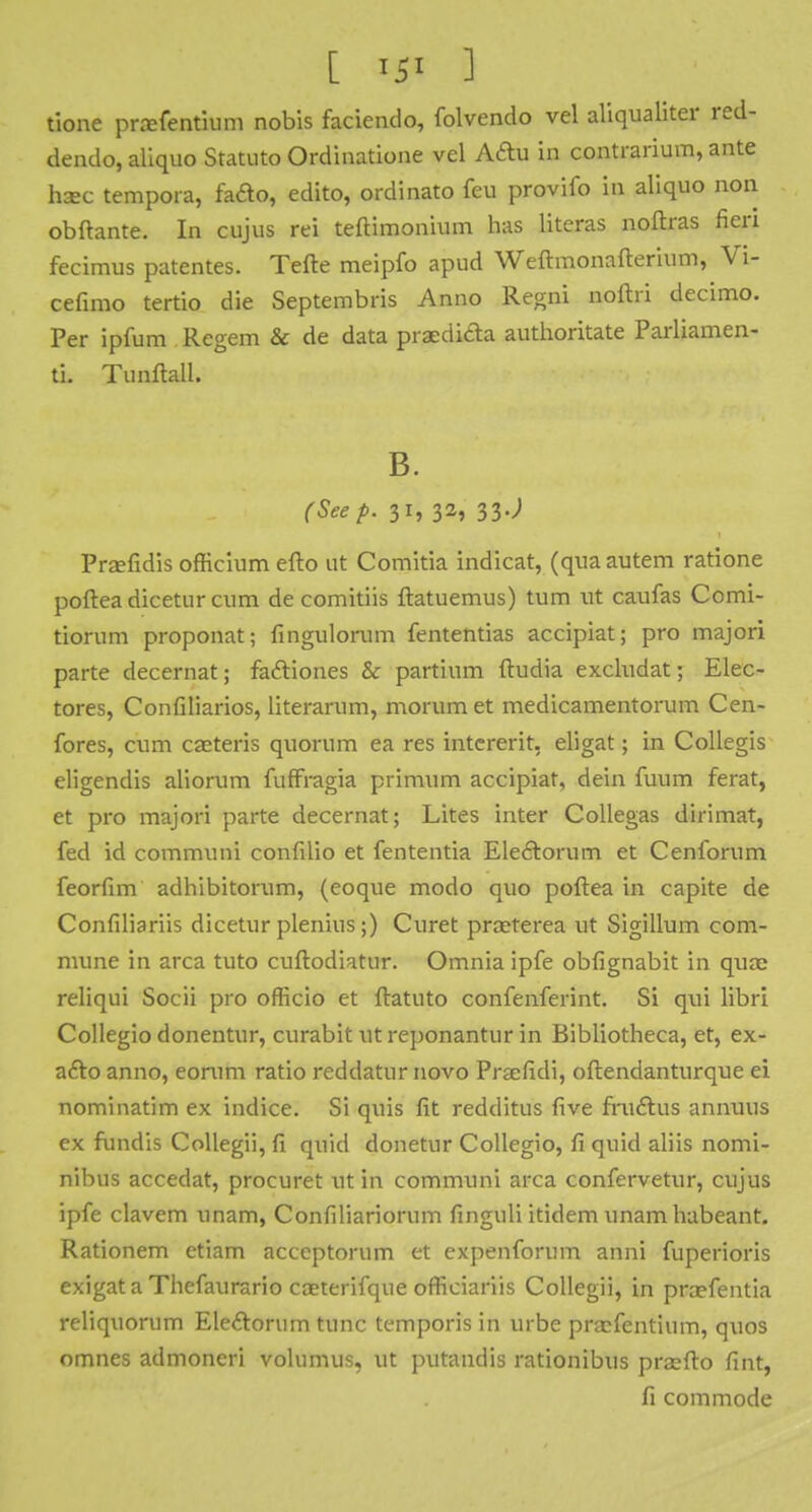 [ ISI ] tione prafentium nobis faciendo, folvendo vel aliqualiter red- dendo, aliquo Statuto Ordinatione vel Aftu in contrarium, ante ha:c tempora, fado, edito, ordinato feu provifo in aliquo non obftante. In cujus rei teftimonium has literas noftras fieri fecimus patentes. Telle meipfo apud Weftmonafterium, Vi- cefimo tertio die Septembris Anno Regni noftri decimo. Per ipfum Regem & de data praedi&a authoritate Parliamen- ti. Tunftall. B. (Seep. 31, 32, 33J Prxfidis officium efto ut Comitia indicat, (quaautem ratione poftea dicetur cum de comitiis ftatuemus) turn ut caufas Comi- tiorum proponat; fingulorum fententias accipiat; pro majori parte decernat; faftiones & partinm ftudia excludat; Elec- tores, Confiliarios, literarum, morum et medicamentorum Cen- fores, cum casteris quorum ea res intcrerit, eligat; in Collegis eligendis aliorum fuffragia primum accipiat, dein fuum ferat, et pro majori parte decernat; Lites inter Collegas dirimat, fed id communi confilio et fententia Eleetorum et Cenforum feorfim adhibitorum, (eoque modo quo poftea in capite de Confiliariis dicetur plenius;) Curet praeterea ut Sigillum com- mune in area tuto cuftodiatur. Omnia ipfe obfignabit in qua: reliqui Socii pro officio et ftatuto confenferint. Si qui libri Collegio donentur, curabit utreponantur in Bibliotheca, et, ex- afto anno, eorum ratio reddatur novo Preefidi, oftendanturque ei nominatim ex indice. Si quis fit redditus five fruelus annuus ex fundis Collegii, fi quid donetur Collegio, fi quid aliis nomi- nibus accedat, procuret ut in communi area confervetur, cujus ipfe clavem unam, Confiliariorum finguli itidem unam habeant. Rationem ctiam acceptorum et expenforum anni fuperioris exigata Thefaurario coeterifque officiariis Collegii, in pra?fentia reliquorum Ele&orum tunc tcmporis in urbe prafenthim, quos omnes admoneri volumus, ut putandis rationibus pra^fto fint, fi commode