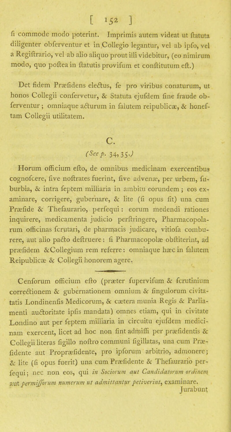 fi commode modo poterint. Imprimis autem videat ut ftatuta diligenter obferventur et in Collegio legantur, vel ab ipfo, vel a Regiftrario, vel ab alio aliquo prout illi videbitur, (eo nimirum modo, quo pofteain ftatutis provifum et conftitutum eft.) Det fidem Praefidens ele&us, fe pro viribus conaturum, ut honos Collegii confervetur, & Statuta ejufdem fine fraude ob- ferventur ; omniaque afturum in falutem reipublicae, & honef- tam Collegii utilitatem. c. (Seep. 34,35.; Horum officium efto, de omnibus medicinam exercentibua cognofcere, five noftrates fuerint, five advena?, per urbem, fu- burbia, & intra feptem milliaria in ambitu eorundem; eos ex- aminare, corrigere, gubernare, & lite (fi opus fit) una cum Praefide & Thefaurario, perfequi: eorum medendi rationes inquirere, medicamenta judicio perftringere, Pharmacopola- rum officinas fcrutari, de pharmacis judicare, vitiofa combu- rere, aut alio pa&o deftruere: fi Pharmacopolae obftiterint, ad prsefidem &Collegium rem referre: omniaque haec in falutem Reipublicae & Collegii honorem agere. Cenforum ofRcium efto (praeter fupervifum & fcrutinium corre&ionem & gubernationem omnium & fingulorum civita- tatis Londinenfis Medicorum, & camera munia Regis & Parlia- ment! auftoritate ipfis mandata) omnes etiam, qui in civitate Londino aut per feptem milliaria in circuitu ejufdem medici- nam exercent, licet ad hoc non fint admiffi per prafidentis & Collegii literas figillo noftro communi figillatas, una cum Prce- fidente aut Propraefidente, pro ipforum arbitrio, admonere; & lite (fi opus fuerit) una cum Prasfidente & Thefaurario per- fequi; nec non eos, qui in Sociorum aut Candidatorum ordinem aut permijforutn numcrum ut admittantur petiveri/it, examinare. Jurabunt
