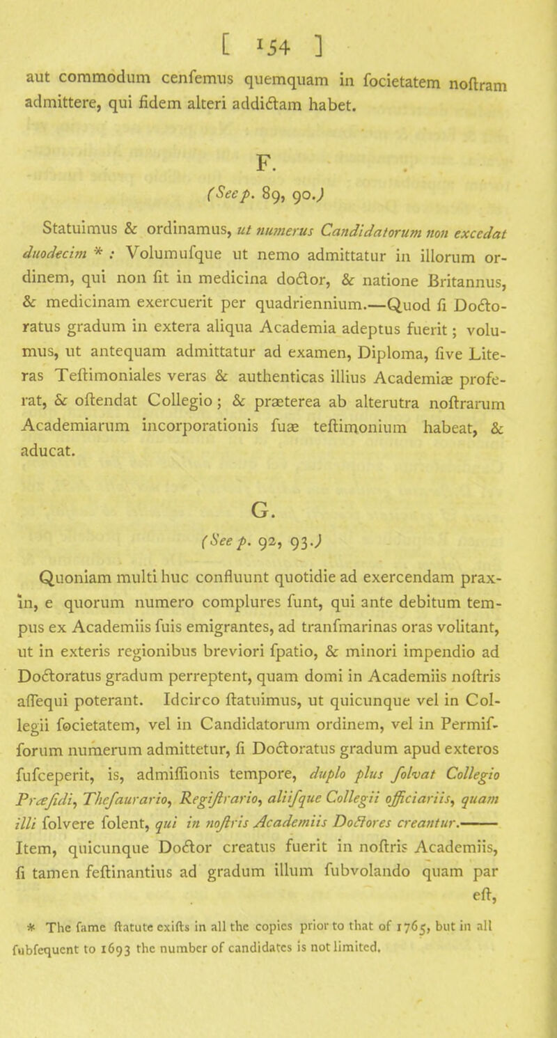 [ *54 ] aut commodum cenfemus quemquam in focietatem noflram admittere, qui fidem alteri addictam habet. F. (Seep. 89, 90 J Statuimus & ordinamus, ut Humerus Candidatorum non exccdat duodecim * : Volumufque ut nemo admittatur in illorum or- dinem, qui non fit in medicina dodor, & natione Britannus, & medicinam exercuerit per quadriennium.—Quod fi Docto- ratus gradum in extera aliqua Academia adeptus fuerit; volu- mus, ut antequam admittatur ad examen, Diploma, five Lite- ras Teftimoniales veras & authenticas illius Academise profe- rat, & oftendat Collegio; & praeterea ab alterutra noftrarum Academiarum incorporationis fuae teftimonium habeat, & aducat. G. (Seep. 92, 93J Quoniam multi hue confluunt quotidie ad exercendam prax- in, e quorum numero complures funt, qui ante debitum tem- pus ex Academiis fuis emigrantes, ad tranfmarinas oras volitant, ut in exteris regionibus breviori fpatio, & minori impendio ad Doftoratus gradum perreptent, quam domi in Academiis noftris aflequi poterant. Idcirco flatuimus, ut quicunque vel in Col- legii focietatem, vel in Candidatorum ordinem, vel in Permif- forum numerum admittetur, fi Docloratus gradum apud exteros fufceperit, is, admilfioiiis tempore, duplo plus folvat Collegio Prajidi, T/ic/aurario, Regijlrario, aliifque Collegii officiariis, quam illi folvere folent, qui in nojlris Academiis Doftores creantur. Item, quicunque Dodlor creatus fuerit in noftris Academiis, fi tamen feftinantius ad gradum ilium fubvolando quam par eft, * The fame ftatute cxifts in all the copies prior to that of 1765, but in all fubfequcnt to 1693 the number of candidates is not limited.