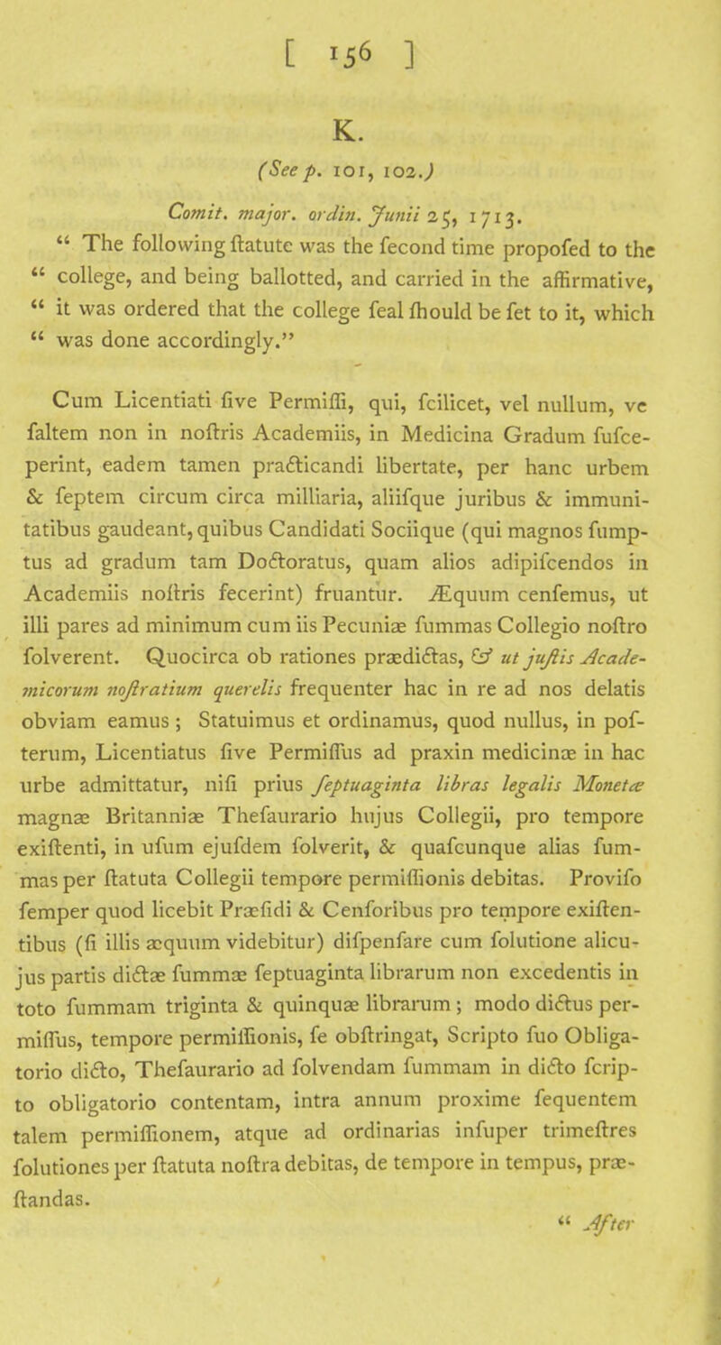 [ ^ ] K. (Seep. ior, 102.) Comit. major, or din. Junii if, 1 713.  The following ftatute was the fecond time propofed to the  college, and being ballotted, and carried in the affirmative,  it was ordered that the college feal mould be fet to it, which  was done accordingly. Cum Licentiati five Permiffi, qui, fcilicet, vel nullum, ve faltem non in noftris Academiis, in Medicina Gradum fufce- perint, eadem tamen prafticandi libertate, per hanc urbem & feptem circum circa milliaria, aliifque juribus & immuni- tatibus gaudeant, quibus Candidati Sociique (qui magnos fump- tus ad gradum tarn Do&oratus, quam alios adipifcendos in Academiis noitris fecerint) fruantur. iEquum cenfemus, ut illi pares ad minimum cum iis Pecuniae fummas Collegio noftro folverent. Quocirca ob rationes prsediclas, & ut juftis Acade- micorum noftratium querelis frequenter hac in re ad nos delatis obviam eamus ; Statuimus et ordinamus, quod nullus, in pof- terum, Licentiatus five Permiflus ad praxin medicince in hac urbe admittatur, nifi prius feptuaginta libras legalis Monetae magnae Britanniae Thefaurario hnjus Collegii, pro tempore exiftenti, in ufum ejufdem folverit, & quafcunque alias fum- mas per ftatuta Collegii tempore permiffionis debitas. Provifo femper quod licebit Praefidi & Cenforibus pro tempore exiften- tibus (fi illis acquum videbitur) difpenfare cum folutione alicu- jus partis ditta? fummas feptuaginta librarum non excedentis in toto fummam triginta & quinquae librarum ; modo dictus per- miffius, tempore permiffionis, fe obftringat, Scripto fuo Obliga- torio difto, Thefaurario ad folvendam fummam in ditto fcrip- to obligatorio contentam, intra annum proxime fequentem talem permiffionem, atque ad ordinarias infuper trimeftres folutiones per ftatuta noftra debitas, de tempore in tempus, prae- ftandas. « After