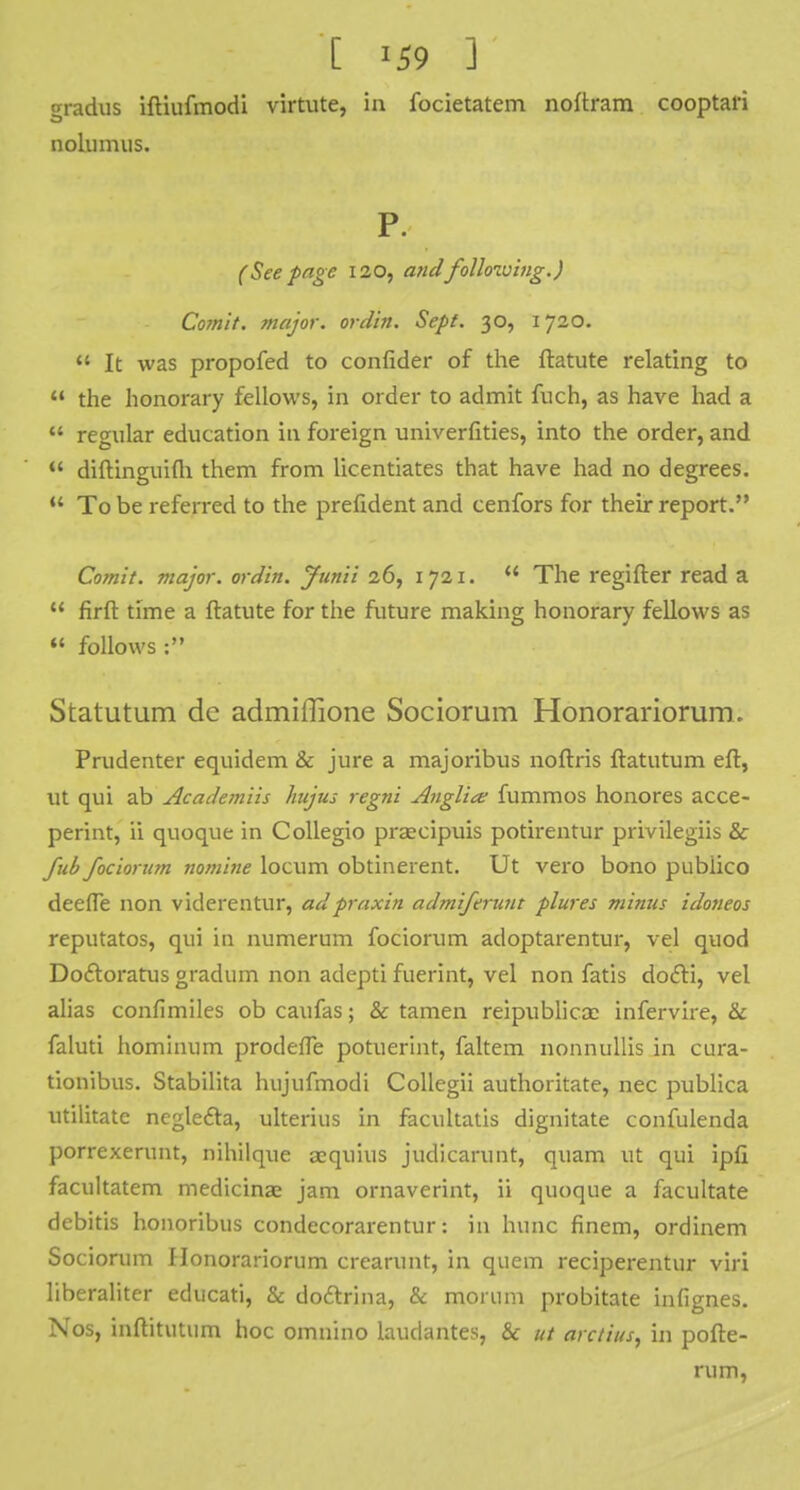 gradus iftiufmodi virtute, in focietatem noftram cooptari nolumus. P. (Seepage 120, and following.) Comit. major, ordin. Sept. 30, 1720.  It was propofed to confider of the ftatute relating to u the honorary fellows, in order to admit fuch, as have had a  regular education in foreign univerfities, into the order, and  diftinguifh them from licentiates that have had no degrees.  To be referred to the prefident and cenfors for their report. Comit. major, ordin. Junii 26, 1721.  The regifter read a  firft time a ftatute for the future making honorary fellows as  follows : Statutum dc admiffione Sociorum Honorariorum. Prudenter equidem & jure a majoribus noftris ftatutum eft, Ut qui ab Academiis hujus regni Anglia; fummos honores acce- perint, ii quoque in Collegio prascipuis potirentur privilegiis & fub fociorum nomine locum obtinerent. Ut vero bono publico deefle non viderentur, ad praxin admiferunt plures minus idoneos reputatos, qui in numerum fociorum adoptarentur, vel quod Doctoratus gradum non adepti fuerint, vel non fatis docli, vel alias confimiles ob caufas; & tamen reipublicae infervire, & faluti hominum prodefle potuerint, faltem nonnullis in cura- tionibus. Stabilita hujufmodi Collegii authoritate, nec publica utilitate neglecla, ulterius in facultatis dignitate confulenda porrexerunt, nihilque acquius judicarunt, quam ut qui ipfi facultatem medicinae jam ornaverint, ii quoque a facilitate debitis honoribus condecorarentur: in hunc finem, ordinem Sociorum f lonorariorum crearunt, in quern reciperentur viri liberaliter educati, & doftrina, & morum probitate infignes. Nos, inftitutum hoc omnino laudantes, & ut arctius, in pofte- rum,