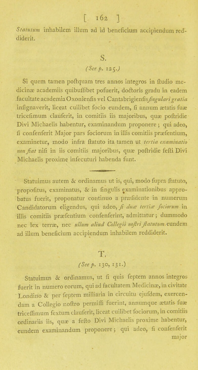 Statututn inhabilem ilium ad id beneficium accipiendum red- diderit. S. (See p. i2$.) Si quern tamen poftquam tres annos integros in ftudio me- dicinae academiis quibullibet pofuerit, doctoris gradu in eadem facilitate academia Oxonienfis vel Cantebvlgienfisjingularigratia infignaverit, liceat cuilibet focio eundem, fi annum aetatis fuae tricefimum clauferit, in comitiis iis majoribus, quae poftridie Divi Michaelis habentur, examinandum proponere ; qui adeo, fi confenferit Major pars fociorum in illis comitiis praefentium, examinetur, modo infra ftatuto ita tamen ut tertia examinatio non fiat nifi in iis comitiis majoribus, quae poftridie fefti Divi Michaelis proxime infecuturi habenda funt. Statuimus autem & ordinamus ut is, qui, modo fupra ftatuto, propofitus, examinatus, & in fingulis examinationibus appro- batus fuerit, proponatur continuo a prsfidente in numerum Candidatorum eligendus, qui adeo, fi dute tertia fociorum in illis comitiis praefentium confenferint, admittatur; dummodo nec lex terrae, nec ullum aliud Collegii nofiri fiatutum. eundem ad ilium beneficium accipiendum inhabilem reddiderit. T. (Seep. 130, 131.) Statuimus & ordinamus, ut fi quis feptem annos integros fuerit in numero eorum, qui ad facultatem Medicina?, in civitate Londino & per feptem milliaria in circuitu ejufdem, exercen- dam a Collegio r.oftro permilfi fuerint, annumque aetatis fua? triceflimum fextum clauferit, liceat cuilibet fociorum, in comitiis ordinariis iis, quae a fefto Divi Michaelis proxime habentur, eundem examinandum proponere; qui adeo, fi confenferit major