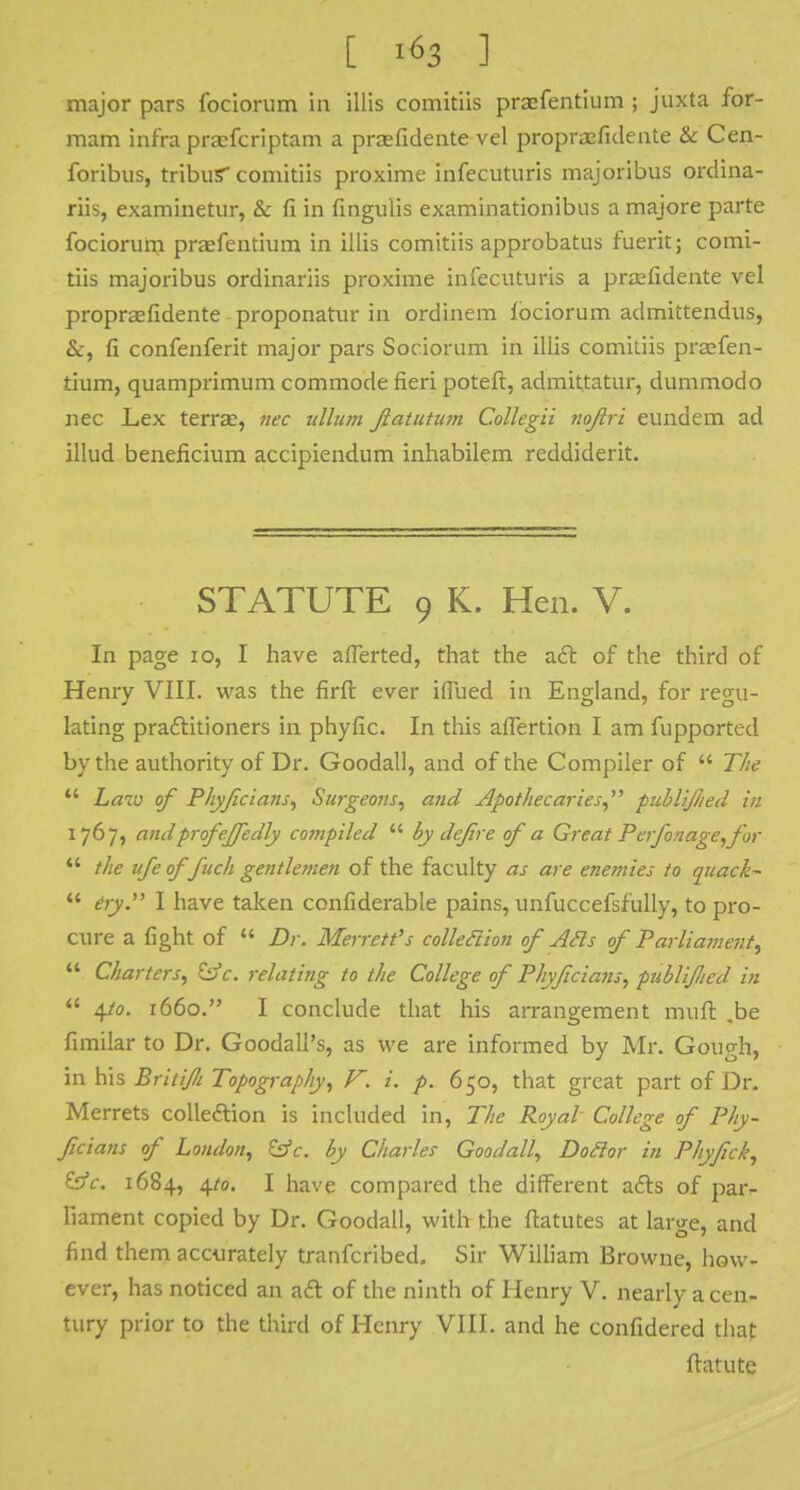 major pars fociorum in illis comitiis praefentium ; juxta for- mam infra praefcriptam a praefidente vel propraefidente & Cen- foribus, tribus comitiis proxime infccuturis majoribus ordina- riis, examinetur, & fi in fingulis examinationibus a majore parte fociorum praefentium in illis comitiis approbatus fuerit; comi- tiis majoribus ordinariis proxime infecuturis a praefidente vel propraefidente proponatur in ordinem lociorum admittendus, &, fi confenferit major pars Sociorum in illis comitiis praefen- tium, quamprimum commode fieri poteft, admittatur, dummodo nec Lex terrae, nec ullum Jiatutum Collegii nojlri eundem ad illud beneficium accipiendum inhabilem rcddiderit. STATUTE 9 K. Hen. V. In page 10, I have aflerted, that the act of the third of Henry VIII. was the firft ever iffued in England, for regu- lating praftitioners in phyfic. In this affertion I am fupported by the authority of Dr. Goodall, and of the Compiler of  The  Law of Phyfcians, Surgeons, and Apothecaries, publified in 1767, and profeffedly compiled  by defre of a Great Perfonage,for  the ufe of fuch gentlemen of the faculty as are enemies to quack-  fry. I have taken confiderable pains, unfuccefsfully, to pro- cure a fight of  Dr. Merrett's colleftion of Ads of Parliament^  Charters, &c. relating to the College of Phyfcians, publified in  4/0. 1660. I conclude that his arrangement muft .be fimilar to Dr. Goodall's, as we are informed by Mr. Gough, in his BritiJIi Topography, F. i. p. 650, that great part of Dr. Merrets colleftion is included in, The Royal College of Phy- fcians of London, &c. by Charles Goodall, Doflor in Phyfick, &c. 1684, 4/0. I have compared the different afts of par- liament copied by Dr. Goodall, with the ftatutes at large, and find them accurately tranferibed. Sir William Browne, how- ever, has noticed an aft of the ninth of Henry V. nearly a cen- tury prior to the third of Henry VIII. and he confidered that ftatute