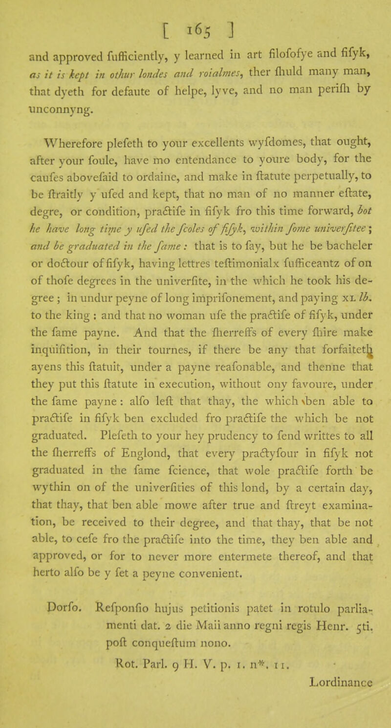 and approved fufficiently, y learned in art filofofye and fifyk, as it is kept in othur lomles and roialmes, ther fhuld many man, that dyeth for defaute of helpe, lyve, and no man perifh by tinconnyng. Wherefore plefeth to your excellents wyfdomes, that ought, after your foule, have mo entendance to youre body, for the caufes abovefaid to ordaine, and make in ftatute perpetually, to be ftraitly y ufed and kept, that no man of no manner eftate, degre, or condition, pra&ife in fifyk fro this time forward, hot he have long t'une y ufed the /coles of fifyk, loithin forne univerfitee ; and be graduated in the fame : that is to fay, but he be bacheler or doctour of fifyk, having lettres teftimonialx fnfficeantz of on of thofe degrees in the univerfite, in the which he took his de- gree ; in undur peyne of long imprifonement, and paying xl lb. to the king : and that no woman ufe the praftife of fifyk, under the fame payne. And that the fherrefTs of every fhire make inquifition, in their tournes, if there be any that forfaitetj^ ay ens this ftatuit, under a payne reafonable, and thenne that they put this ftatute in execution, without ony favoure, under the fame payne: alfo left that thay, the which \ben able to pradtife in fifyk ben excluded fro pradtife the which be not graduated. Plefeth to your hey prudency to fend writtes to all the fherreffs of Englond, that every pradlyfour in fifyk not graduated in the fame fcience, that wole praclife forth be wythin on of the univerfities of this lond, by a certain day, that thay, that ben able mowe after true and ftreyt examina- tion, be received to their degree, and that thay, that be not able, to cefe fro the praftife into the time, they ben able and approved, or for to never more entermete thereof, and that herto alfo be y fet a peyne convenient. Dorfo. Refponfio hujus pctitionis patet in rotulo parlia- ment! dat. 2 die Maii anno regni regis Henr. 5ti. poft conqueftum nono. Rot. Pari. 9 H. V. p. 1. n*. 11. Lordinance