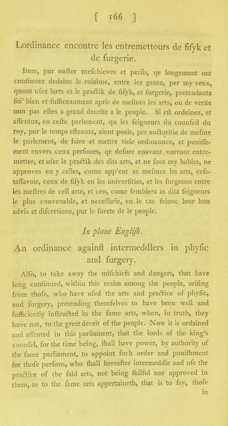 Lordinance encontre les entremettours de fifyk et de furgerie. Item, pur oufter mefchieves et perils, qe Iongement ont continuez dedains le roialme, entre les gentz, per my ceux, quont ufez larts et le pra&ik de fifyk, et furgerie, pretendantz foi' bien et fufficeaument apris de mefmes les arts, ou de verite non pas eftes a grand deceite a le people. Si eit ordeinez, et aflentuz, en cefte parlement, qu les feigneurs du counfeil du roy, pur le temps efteantz, aient poair, per au&oritie de mefme le parlement, de faire et mettre tiele ordinaunce, et punifle- ment envers ceux perfones, qe defore enavant vorront entre- metter, et ufer le practik des dits arts, et ne font my hables, ne approves en y celles, come app'ent as mefmes les arts, cefs- tafiavoir, ceux de fifyk en les univerfities, et les furgeons entre les meftres de cell arte, et ceo, come femblera as ditz feigneurs le plus convenable, et neceflarie, en le cas felonc lour bon advis et difcretione, pur le furete de le people. /;/ plane EngliJIi. An ordinance againft intermeddlers in phyfic and furgery. Alfo, to take away the mifchiefs and dangers, that have long continued, within this realm among the people, arifing from thofe, who have ufed the arts and practice of phyfic, and furgery, pretending themfelves to have been well and fufficiently inftru&ed in the fame arts, when, in truth, they have not, to the great deceit of the people. Now it is ordained and aflented in this parliament, that the lords of the king's counfel, for the time being, {hall have power, by authority of the fame parliament, to appoint fuch order and punifliment for thofe perfons, who fhall hereafter intermeddle and ufe the pra&ice of the faid arts, not being fkilful nor approved in them, as to the fame arts appertained, that is to fay, thofe in