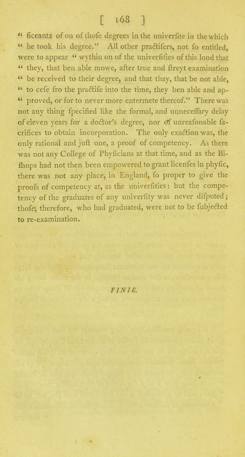 f< ficeantz of on of thofe degrees in the univerfite in the which  he took his degree. All other pra&ifers, not fo entitled, were to appear  wythin on of the univerfities of this lond that  they, that ben able mowe, after true and ftreyt examination  be received to their degree, and that thay, that be not able,  to cefe fro the pradtife into the time, they ben able and ap-  proved, or for to never more entermete thereof. There was not any thing fpecified like the formal, and unneceflary delay of eleven years for a doctor's degree, nor df unreafonable fa- crifices to obtain incorporation. The only exaction was, the only rational and juft one, a proof of competency. As there was not any College of Phyficians at that time, and as the Bi- fhops had not then been empowered to grant licenfes in phyfic, there was not any place, in England, fo proper to give the proofs of competency at, as the univerfities: but the compe- tency of the graduates of any univerfity was never difputed ; thofe, therefore, who had graduated, were not to be fubjected to re-examination. FINIS.