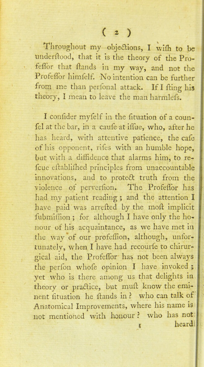 CO I Tliroughoiit my obje(Sl*ions, I wifh to be nnderrtood, that it is the theory of the Pro- feflbr that ftands in my way, and not the Profeflbr himfelf. No intention can be further from me than perfonal attack. If I fling his theory, I mean to leave the man harmlefs. I confider myfelf in the fituation of a coun- fel at the bar, in a caufe at iflue, who, after he has heard, with attentive patience, the cafe of his opponent, rifes with an humble hope, but w^ith a diffidence that alarms him, to re- fcue eftabiifhed principles from unaccountable innovations, and to protect truth from the violence of perverfion. The Profeflbr has had my patient reading ; and the attention I have paid was arrefted by the moft implicit fubmiffion ; for although I have only the ho- nour of his acquaintance, as we have met in the way*of our profeffion, although, unfor- tunatelv, when I have had recourfe to chirur- gical aid, the Profeflbr has not been alwa3^s the perfon whofe opinion I have invoked ; yet who is there among us that delights in theory or practice, but mufl know the emi- nent fituation he Hands in ? who can talk of Anatomical Improvements, where his name is not mentioned with honoiu' ? who has not: ( heard!