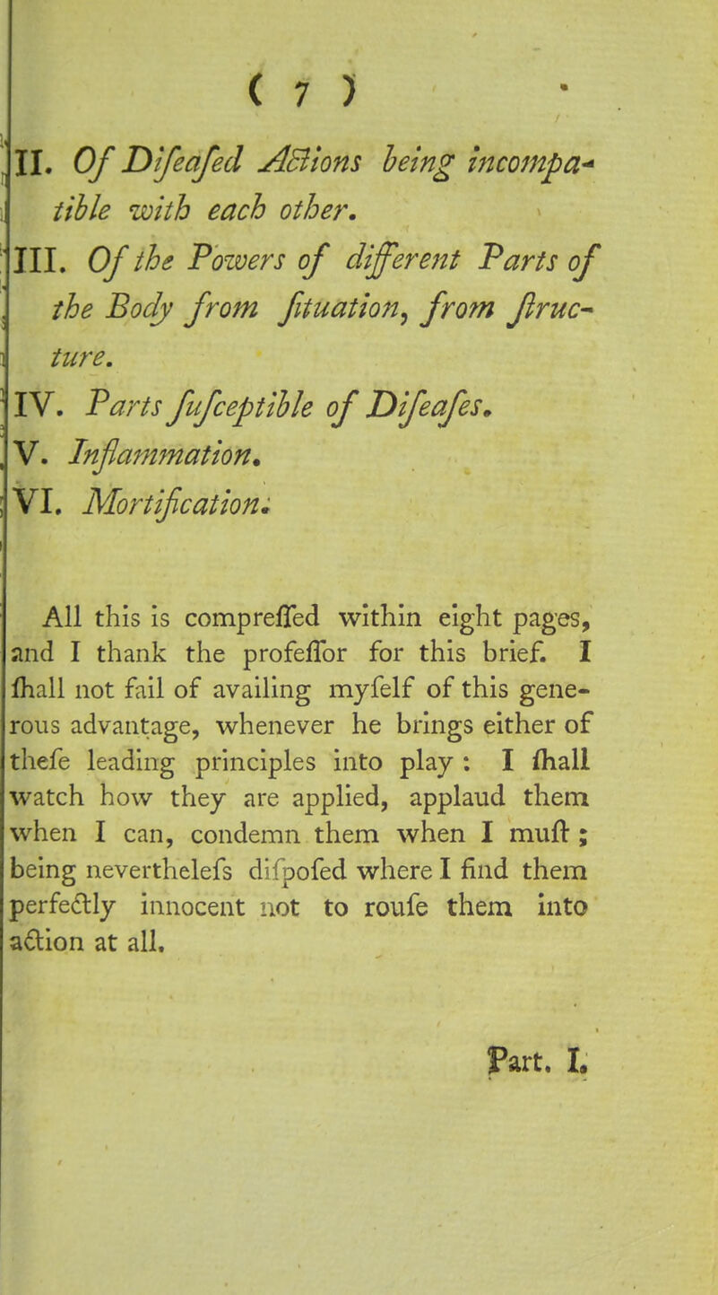 1, II. Of Difeafed ABions being incompa^ tible with each other, : III. Of the Powers of different Parts of the Body from fituation^ from flruc^ ture. IV. Parts fufceptihle of JDifeafes^ V. Infammation. VI. Mortifications All this is comprefTed within eight pages, and I thank the profeffor for this brief. I lhall not fail of availing myfelf of this gene- rous advantage, whenever he brings either of thefe leading principles into play ; I ftiall watch how they are applied, applaud them when I can, condemn them when I mull:; being neverthelefs difpofed where I find them perfedly innocent not to roufe them into adion at all. Part. I.