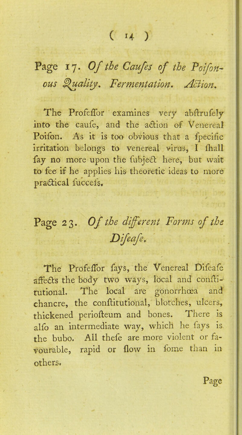 Page 17. Of the Caufes of the Poifon- ous ^ality. Fermentation, Aciion, The Profeflbr examines very abftrufely into the caufe, and the zdiion of Venereal Poifon. As it is too obvious that a fpecific irritation belongs to venereal virus, I fhall fay no more upon the fubjecfb here, but wait to fee if he applies his theoretic ideas to more practical fuccefs. Page 23. Of the different Forms of the Difeafe, The Profeffor fays, the Venereal Difeafe affedts the body two ways, local and' conftl- tutional. The local are gonorrhoea and chancre, the conftitutional, blotches, ulcers, thickened periofteum and bones. There is alfo an intermediate way, which he fays is the bubo. All thefe are more violent or fa- vourable, rapid or flow in fome than in others.