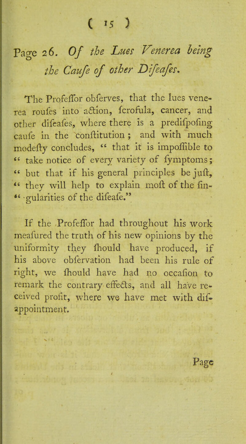 ( -5 ) Page 26. Of the Lues Venerea being the Caufe of other Difeafes. The ProfelTor obferves, that the lues vene- rea roufes into a£tion, fcrofula, cancer, and otlier difeafes, where there is a predifpoling caufe in the conftitution ; and with much modefty concludes, *' that it is impoflible to take notice of every variety of fymptoms; but that if his general principles be juft, *' they will help to explain moft of the fin- gularities of the difeafe. If the Profeffor had throughout his work meafured the truth of his new opinions by the uniformity they fhould have produced, if his above obfervation had been his rule of right, we fhould have had no occafion to remark the contrary efFeds, and all have re- ceived profit, where w© have met with dif- appointment.