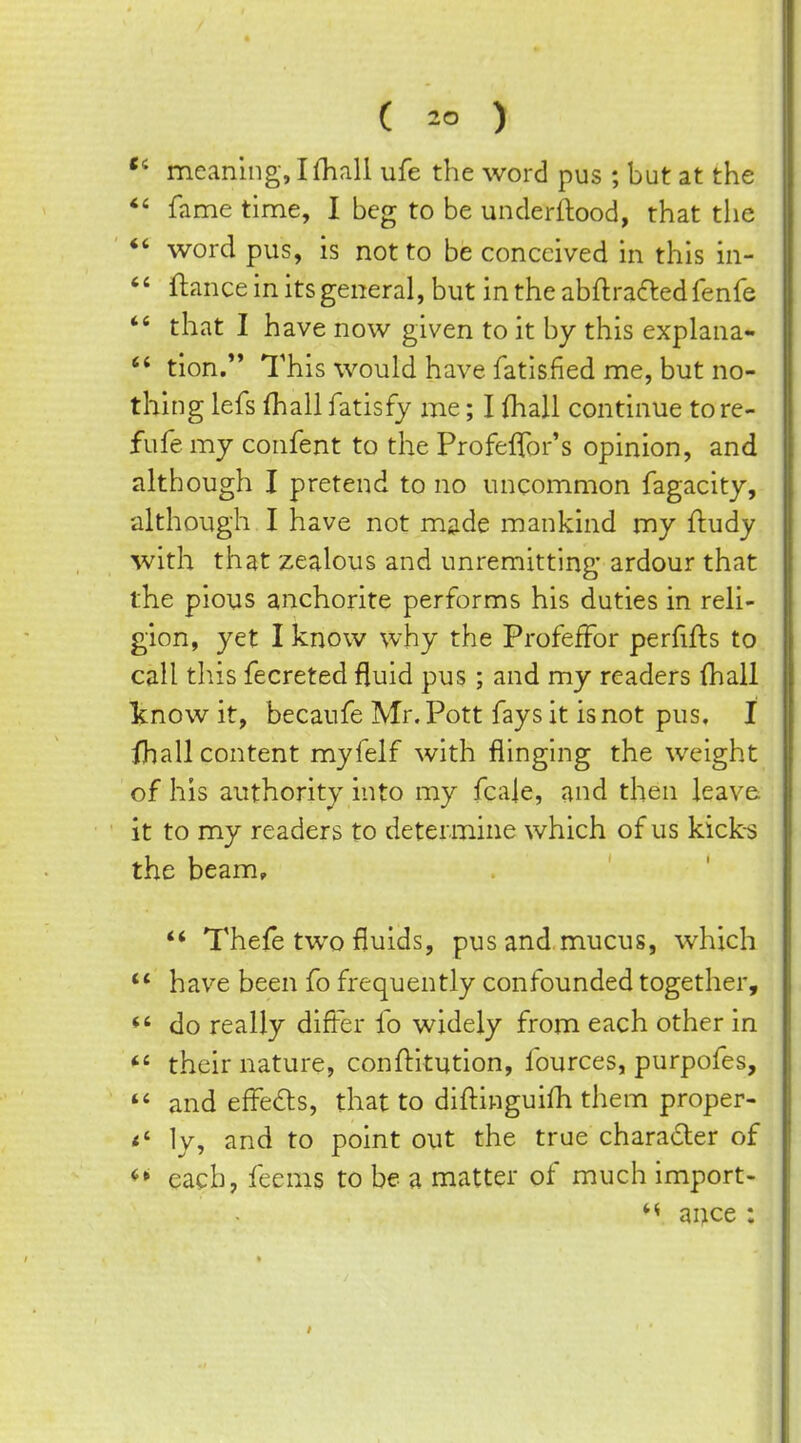 ( ) meaning, Ifhall ufe the word pus ; but at the *' fame time, I beg to be underftood, that the *' word pus, is not to be conceived in this in- '' ftance in its general, but in the abflraaed fenfe *' that I have now given to it by this explana-  tion. This would have fatisfied me, but no- thing lefs fhall fatisfy me; I fhall continue tore- fufe my confent to the Profeflbr's opinion, and although I pretend to no uncommon fagacity, although I have not made mankind my ftudy with that zealous and unremitting ardour that the pious anchorite performs his duties in reli- gion, yet I know why the ProfefFor perfifts to call this fecreted fluid pus; and my readers fhall Vnow it, becaufe Mr. Pott fays it is not pus, I fhall content myfelf with flinging the weight of his authority into my fcale, and then leave it to my readers to determine which of us kick-s the beam, ** Thefe two fluids, pus and mucus, which have been fo frequently confounded together, *' do really differ fo widely from each other in *' their nature, conftltution, Iburces, purpofes,  and effeds, that to diflinguifh them proper- ly, and to point out the true character of ^* each, feems to be a matter of much import- ance :