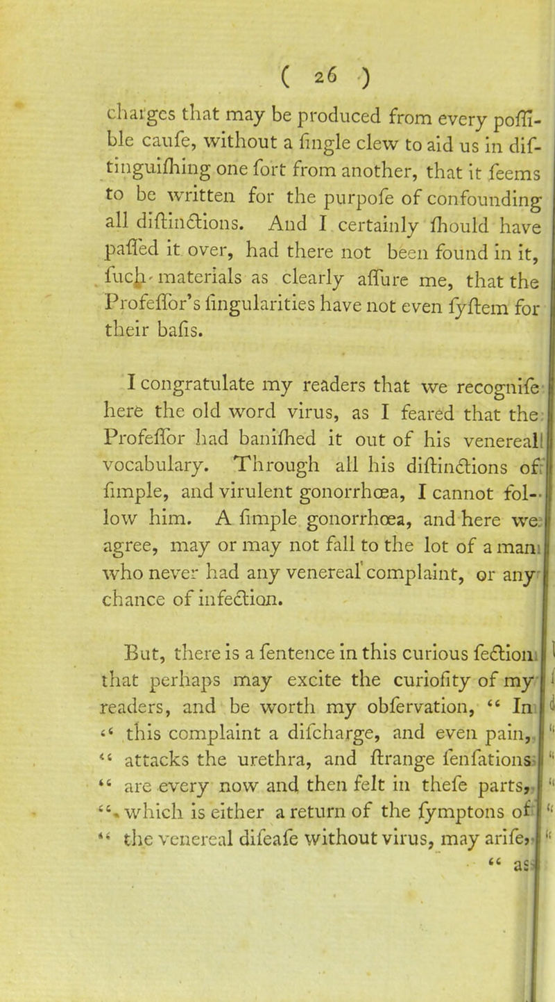 charges that may be produced from every poffi- ble caufe, without a fmgle clew to aid us in dif- tiiiguifhing one fort from another, that it feems to be written for the purpofe of confounding all diftindions. And I certainly fhould have paffed it over, had there not been found in it, fuch'materials as clearly affure me, that the Profeffor's lingularities have not even lyflem for their bafis. I congratulate my readers that we recognife- here the old word virus, as I feared that the; Profeflbr had banifhed it out of his venereal! vocabulary. Through all his diftinclions off fimple, and virulent gonorrhoea, I cannot fol- low him. A limple gonorrhoea, and here wej agree, may or may not fall to the lot of a mam who never had any venereal'complaint, or any* chance of infedlion. But, there is a fentence in this curious fe£liom that perhaps may excite the curiofity of my readers, and be worth my obfervation, *' Im this complaint a difcharge, and even pain,, *' attacks the urethra, and ftrange fenfationss *' are every now and then felt in thefe parts,, •which is either a return of the fymptons of' the venereal difeafe without virus, may arifer