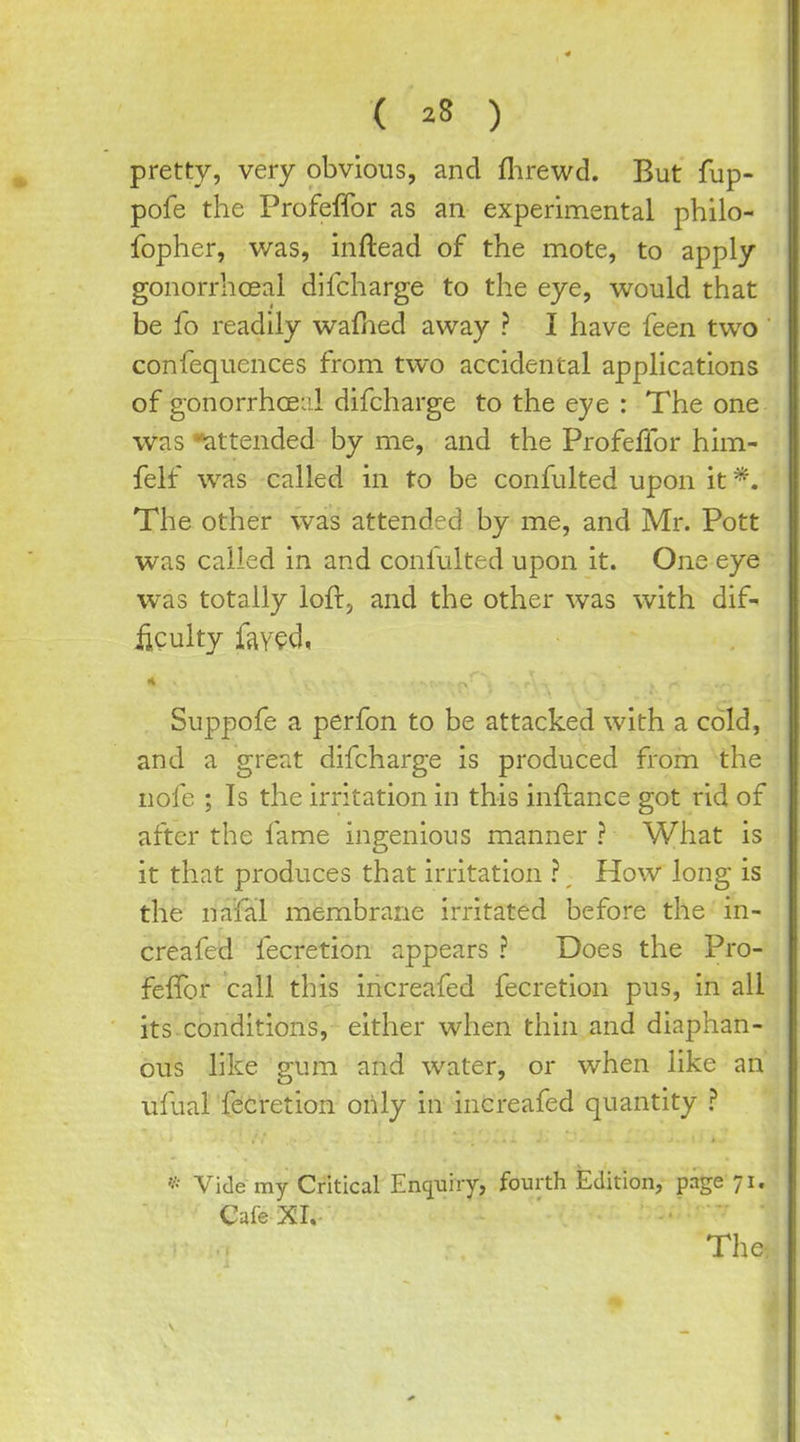 ( ^8 ) pretty, very obvious, and flirewd. But fup- pofe the Profeffor as an experimental philo- fopher, was, inftead of the mote, to apply gonorrhcBal dlfcharge to the eye, would that be fo readily wafhed away ? I have feen two confequences from two accidental applications of gonorrhoea!.! difcharge to the eye : The one was ^attended by me, and the Profeffor him- felf was called in to be confulted upon it The other was attended by me, and Mr. Pott was called in and conlulted upon it. One eye was totally loftj and the other was with dif- iiculty fjiyed, Suppofe a perfon to be attacked with a cold, and a great difcharge is produced from the nofe ; Is the irritation in this inftance got rid of after the fame ingenious manner ? What is it that produces that irritation ?, How long is the nafal membrane irritated before the in- creafed fecretion appears ? Does the Pro- feffor call this increafed fecretion pus, in all its conditions, either when thin and diaphan- ous like gum and water, or when like an ufual fecretion orily in increafed quantity ? Vide my Critical Encjuiiy, fourth Edition, page 71. Cafe XI.- The